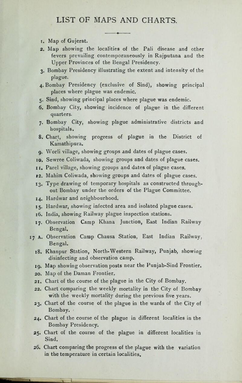 1. Map of Gujerat. 2. Map showing the localities of the Pali disease and other fevers prevailing contemporaneously in Rajputana and the Upper Provinces of the Bengal Presidency. 3. Bombay Presidency illustrating the extent and intensity of the plague. 4. Bombay Presidency (exclusive of Sind), showing principal places where plague was endemic. 5. Sind, showing principal places where plague was endemic. 6. Bombay City, showing incidence of plague in the different quarters. 7. Bombay City, showing plague administrative districts and hospitals. 8. Chart, showing progress of plague in the District of Kamathipura. 9. Worli village, showing groups and dates of plague cases. 10. Sewree Coliwada, showing groups and dates of plague cases. 11. Parel village, showing groups and dates of plague cases. 12. Mahim Coliwada, showing groups and dates of plague cases. 13. Type drawing of temporary hospitals as constructed through- out Bombay under the orders of the Plague Committee. 14. Hardwar and neighbourhood. 15. Hardwar, showing infected area and isolated plague cases. 16. India, showing Railway plague inspection stations. 17. Observation Camp Khana Junction, East Indian Railway Bengal, 17 A. Observation Camp Chausa Station, East Indian Railway, Bengal. 18. Khanpur Station, North-Western Railway, Punjab, showing disinfecting and observation camp. 19. Map showing observation posts near the Punjab-Sind Frontier. 20. Map of the Daman Frontier, 21. Chart of the course of the plague in the City of Bombay. 22. Chart comparing the weekly mortality in the City of Bombay with the weekly mortality during the previous five years. 23. Chart of the course of the plague in the wards of the City of Bombay. 24. Chart of the course of the plague in different localities in the Bombay Presidency. 25. Chart of the course of the plague in different localities in Sind. 26. Chart comparing the progress of the plague with the variation in the temperature in certain localities.