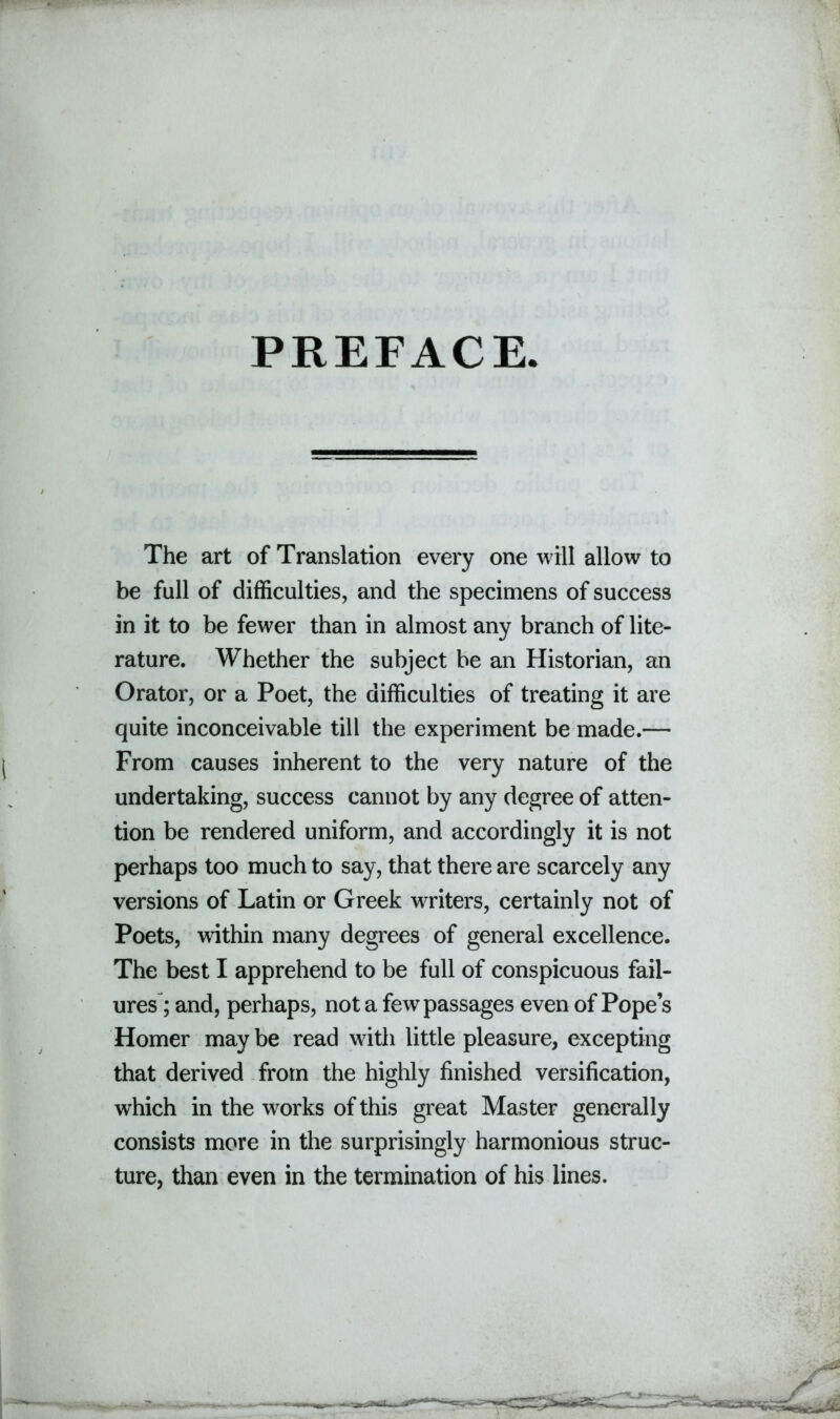 PREFACE The art of Translation every one will allow to be full of difficulties, and the specimens of success in it to be fewer than in almost any branch of lite- rature. Whether the subject be an Historian, an Orator, or a Poet, the difficulties of treating it are quite inconceivable till the experiment be made.— From causes inherent to the very nature of the undertaking, success cannot by any degree of atten- tion be rendered uniform, and accordingly it is not perhaps too much to say, that there are scarcely any versions of Latin or Greek writers, certainly not of Poets, within many degrees of general excellence. The best I apprehend to be full of conspicuous fail- ures; and, perhaps, not a few passages even of Pope’s Homer may be read with little pleasure, excepting that derived from the highly finished versification, which in the works of this great Master generally consists more in the surprisingly harmonious struc- ture, than even in the termination of his lines.