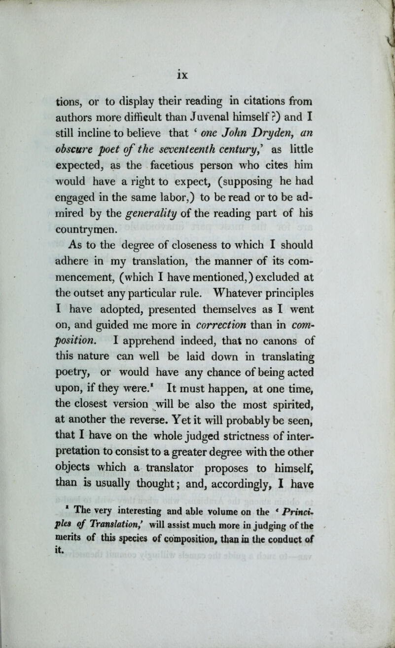 tions, or to display their reading in citations from authors more difficult than Juvenal himself ?) and I still incline to believe that ‘ one John Dry den, an obscure poet of the seventeenth century,’ as little expected, as the facetious person who cites him would have a right to expect, (supposing he had engaged in the same labor,) to be read or to be ad- mired by the generality of the reading part of his countrymen. As to the degree of closeness to which I should adhere in my translation, the manner of its com- mencement, (which I have mentioned,) excluded at the outset any particular rule. Whatever principles I have adopted, presented themselves as I went on, and guided me more in correction than in com- position. I apprehend indeed, that no canons of this nature can well be laid down in translating poetry, or would have any chance of being acted upon, if they were.1 It must happen, at one time, the closest version will be also the most spirited, at another the reverse. Yet it will probably be seen, that I have on the whole judged strictness of inter- pretation to consist to a greater degree with the other objects which a translator proposes to himself, than is usually thought; and, accordingly, I have * The very interesting and able volume on the * Primet- ples of Translation/ will assist much more in judging of the merits of this species of composition, than in the conduct of it.