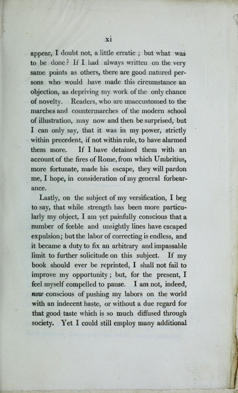 appear, I doubt not, a little erratic ; but what was to be done ? If I had always written on the very same points as others, there are good natured per- sons who would have made this circumstance an objection, as depriving my work of the only chance of novelty. Readers, who are unaccustomed to the marches and countermarches of the modern school of illustration, may now and then be surprised, but I can only say, that it was in my power, strictly within precedent, if not within rule, to have alarmed them more. If I have detained them with an account of the fires of Rome, from which Umbritius, more fortunate, made his escape, they will pardon me, I hope, in consideration of my general forbear- ance. Lastly, on the subject of my versification, I beg to say, that while strength has been more particu- larly my object, I am yet painfully conscious that a number of feeble and unsightly lines have escaped expulsion; but the labor of correcting is endless, and it became a duty to fix an arbitrary and impassable limit to further solicitude on this subject. If my book should ever be reprinted, I shall not fail to improve my opportunity; but, for the present, I feel myself compelled to pause. I am not, indeed, now conscious of pushing my labors on the world with an indecent haste, or without a due regard for that good taste which is so much diffused through society. Yet I could still employ many additional