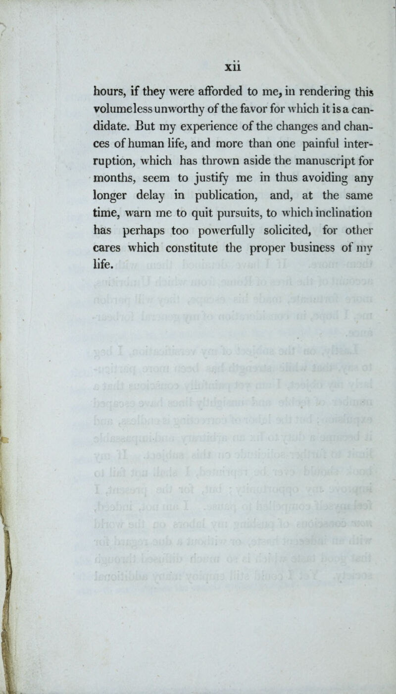 Xll hours, if they were afforded to me, in rendering this volumeless unworthy of the favor for which it is a can- didate. But my experience of the changes and chan- ces of human life, and more than one painful inter- ruption, which has thrown aside the manuscript for months, seem to justify me in thus avoiding any longer delay in publication, and, at the same time, warn me to quit pursuits, to which inclination has perhaps too powerfully solicited, for other cares which constitute the proper business of my life.