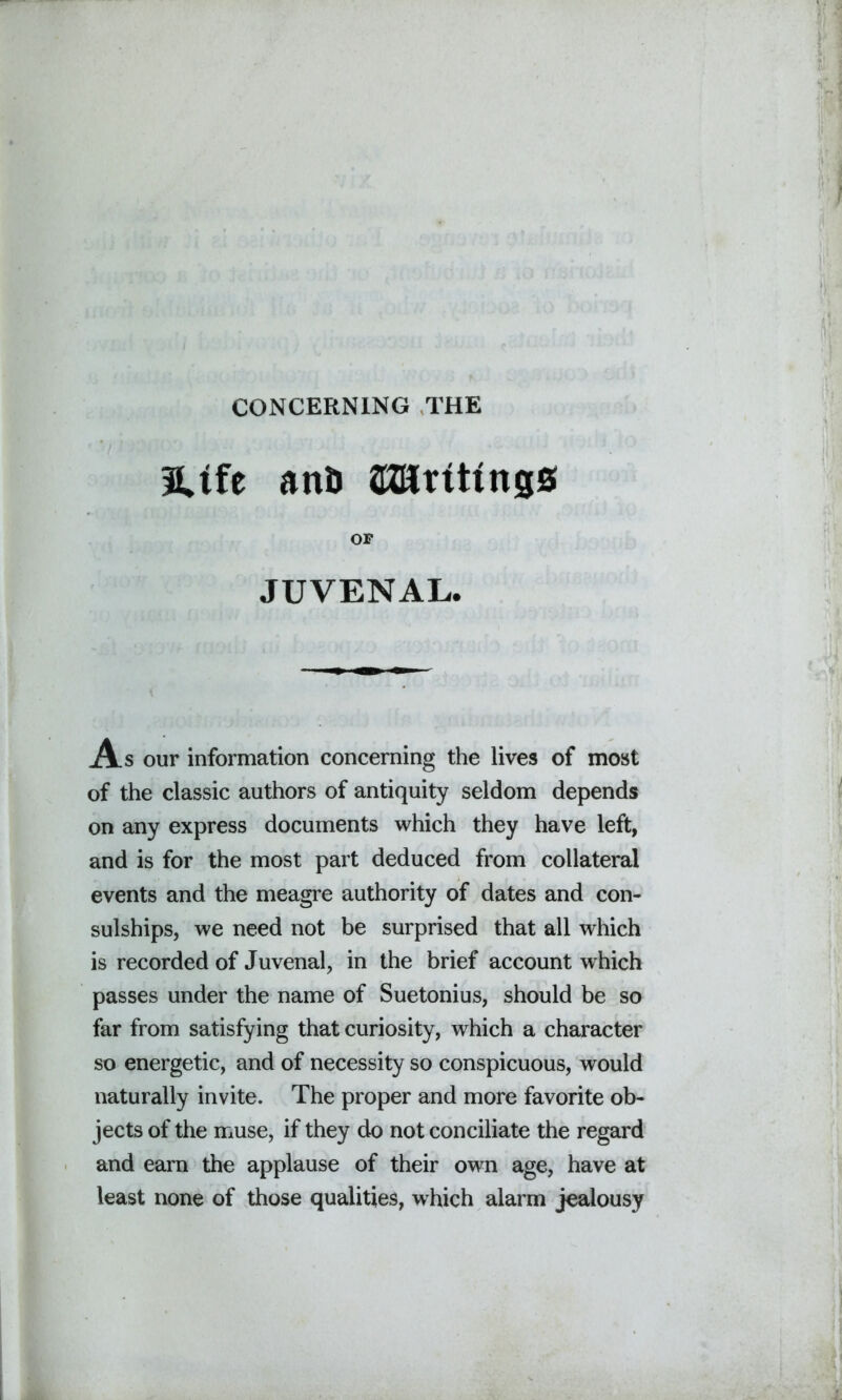 CONCERNING THE 3Ufe anij SKKrtttngs OF JUVENAL. As our information concerning the lives of most of the classic authors of antiquity seldom depends on any express documents which they have left, and is for the most part deduced from collateral events and the meagre authority of dates and con- sulships, we need not be surprised that all which is recorded of Juvenal, in the brief account which passes under the name of Suetonius, should be so far from satisfying that curiosity, which a character so energetic, and of necessity so conspicuous, would naturally invite. The proper and more favorite ob- jects of the muse, if they do not conciliate the regard and earn the applause of their own age, have at least none of those qualities, which alarm jealousy