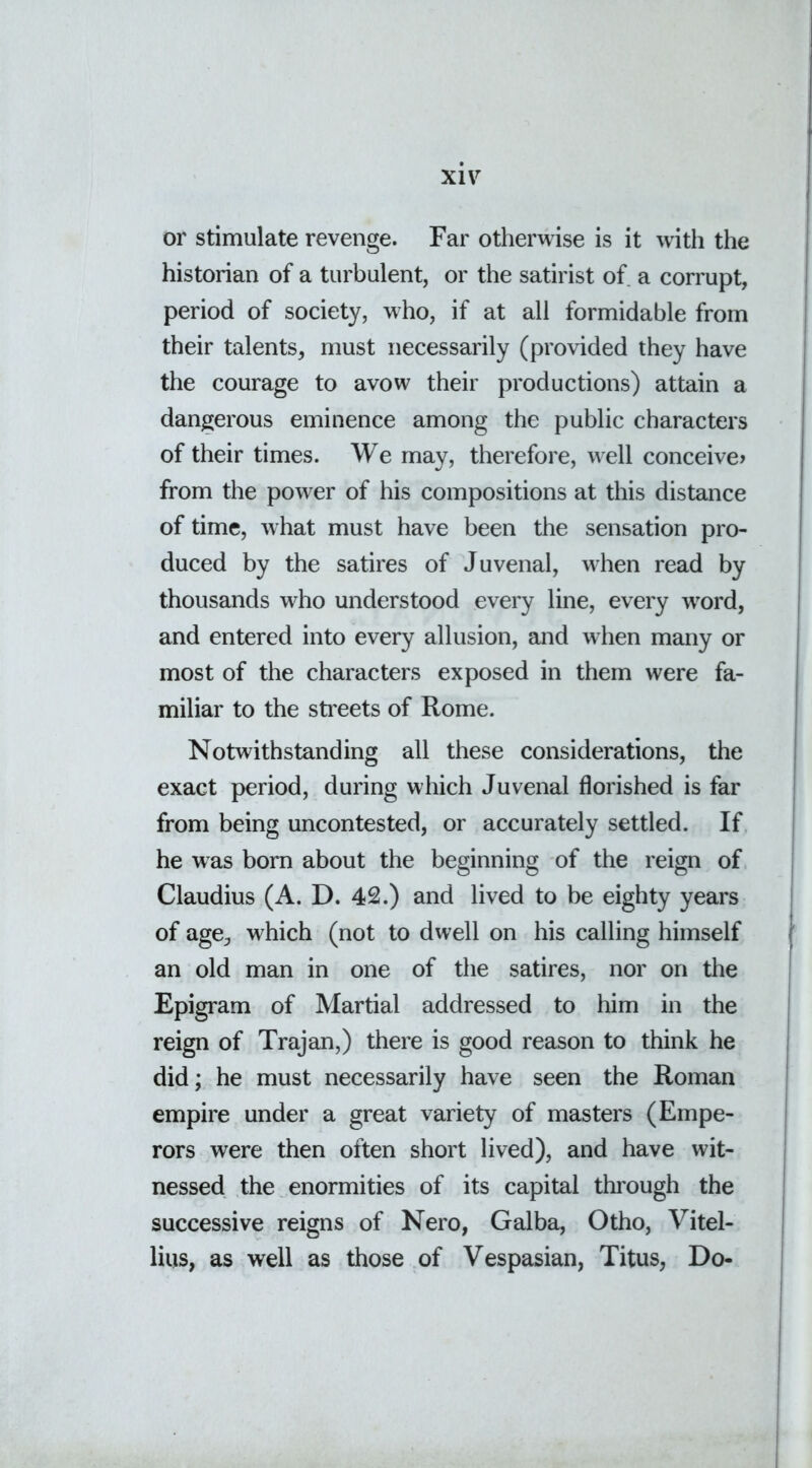 or stimulate revenge. Far otherwise is it with the historian of a turbulent, or the satirist of a corrupt, period of society, who, if at all formidable from their talents, must necessarily (provided they have the courage to avow their productions) attain a dangerous eminence among the public characters of their times. We may, therefore, well conceive? from the power of his compositions at this distance of time, what must have been the sensation pro- duced by the satires of Juvenal, when read by thousands who understood every line, every word, and entered into every allusion, and when many or most of the characters exposed in them were fa- miliar to the streets of Rome. Notwithstanding all these considerations, the exact period, during which Juvenal florished is far from being uncontested, or accurately settled. If he was born about the beginning of the reign of Claudius (A. D. 42.) and lived to be eighty years of age, which (not to dwell on his calling himself an old man in one of the satires, nor on the Epigram of Martial addressed to him in the reign of Trajan,) there is good reason to think he did; he must necessarily have seen the Roman empire under a great variety of masters (Empe- rors were then often short lived), and have wit- nessed the enormities of its capital through the successive reigns of Nero, Galba, Otho, Vitel- lius, as well as those of Vespasian, Titus, Do-