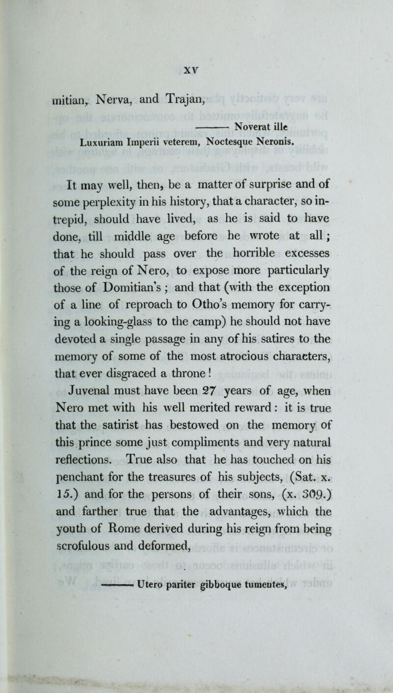 initially Nerva, and Trajan, Noverat ille Luxuriam Imperii veterem, Noctesque Neronis. It may well, then, be a matter of surprise and of some perplexity in his history, that a character, so in- trepid, should have lived, as he is said to have done, till middle age before he wrote at all; that he should pass over the horrible excesses of the reign of Nero, to expose more particularly those of Domitian’s ; and that (with the exception of a line of reproach to Otho’s memory for carry- ing a looking-glass to the camp) he should not have devoted a single passage in any of his satires to the memory of some of the most atrocious characters, that ever disgraced a throne ! Juvenal must have been 27 years of age, when Nero met with his well merited reward : it is true that the satirist has bestowred on the memory of this prince some just compliments and very natural reflections. True also that he has touched on his penchant for the treasures of his subjects, (Sat. x. 15.) and for the persons of their sons, (x. 309.) and farther true that the advantages, which the youth of Rome derived during his reign from being scrofulous and deformed, Utero pariter gibboque tumentes.