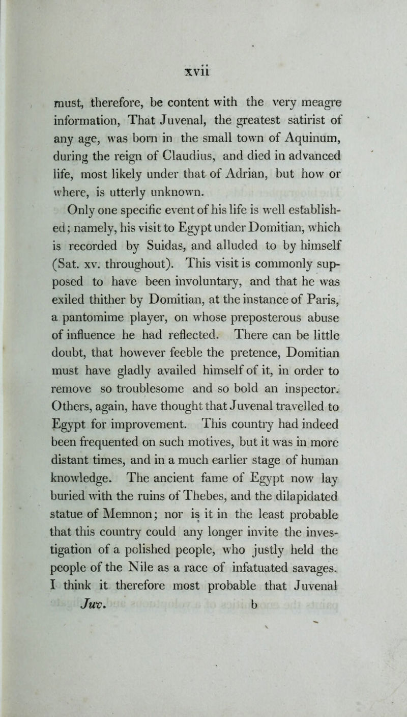 must, therefore, be content with the very meagre information, That Juvenal, the greatest satirist of any age, was bom in the small town of Aquinum, during the reign of Claudius, and died in advanced life, most likely under that of Adrian, but how or where, is utterly unknown. Only one specific event of his life is well establish- ed; namely, his visit to Egypt under Domitian, which is recorded by Suidas, and alluded to by himself (Sat. xv. throughout). This visit is commonly sup- posed to have been involuntary, and that he was exiled thither by Domitian, at the instance of Paris, a pantomime player, on whose preposterous abuse of influence he had reflected. There can be little doubt, that however feeble the pretence, Domitian must have gladly availed himself of it, in order to remove so troublesome and so bold an inspector. Others, again, have thought that Juvenal travelled to Egypt for improvement. This country had indeed been frequented on such motives, but it was in more distant times, and in a much earlier stage of human knowledge. The ancient fame of Egypt now lay buried with the ruins of Thebes, and the dilapidated statue of Memnon; nor is it in the least probable that this country could any longer invite the inves- tigation of a polished people, who justly held the people of the Nile as a race of infatuated savages. I think it therefore most probable that Juvenal Jure. b