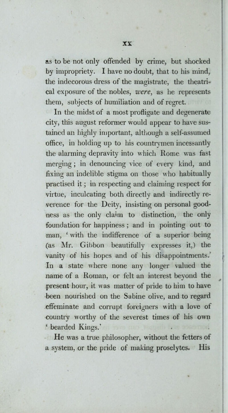 as to be not only offended by crime, but shocked by impropriety. I have no doubt, that to his mind, the indecorous dress of the magistrate, the theatri- cal exposure of the nobles, were, as he represents them, subjects of humiliation and of regret. In the midst of a most profligate and degenerate city, this august reformer would appear to have sus- tained an highly important, although a self-assumed office, in holding up to his countrymen incessantly the alarming depravity into which Rome was fast merging; in denouncing vice of every kind, and fixing an indelible stigma on those who habitually practised it; in respecting and claiming respect for virtue, inculcating both directly and indirectly re- verence for the Deity, insisting on personal good- ness as the only claim to distinction, the only foundation for happiness; and in pointing out to man, ‘ with the indifference of a superior being (as Mr. Gibbon beautifully expresses it,) the vanity of his hopes and of his disappointments/ In a state where none any longer valued the name of a Roman, or felt an interest beyond the present hour, it was matter of pride to him to have been nourished on the Sabine olive, and to regard effeminate and corrupt foreigners vith a love of country worthy of the severest times of his own ‘ bearded Kings/ He was a true philosopher, without the fetters of a system, or the pride of making proselytes. His