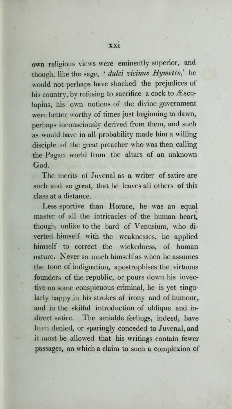 own religious views were eminently superior, and though, like the sage, ‘ dulci vicinus Hymetto,’ he would not perhaps have shocked the prejudices of his country, by refusing to sacrifice a cock to iEscu- lapius, his own notions of the divine government were better worthy of times just beginning to dawn, perhaps inconsciously derived from them, and such as would have in all probability made him a willing disciple of the great preacher who was then calling the Pagan world from the altars of an unknown God. The merits of Juvenal as a writer of satire are such and so great, that he leaves all others of this class at a distance. Less sportive than Horace, he was an equal master of all the intricacies of the human heart, though, unlike to the bard of Venusium, who di- verted himself with the weaknesses, he applied himself to correct the wickedness, of human nature. Never so much himself as when he assumes the tone of indignation, apostrophises the virtuous founders of the republic, or pours down his invec- tive on some conspicuous criminal, he is yet singu- larly happy in his strokes of irony and of humour, and in the skilful introduction of oblique and in- direct satire. The amiable feelings, indeed, have been denied, or sparingly conceded to Juvenal, and it must be allowed that his writings contain fewer passages, on which a claim to such a complexion of