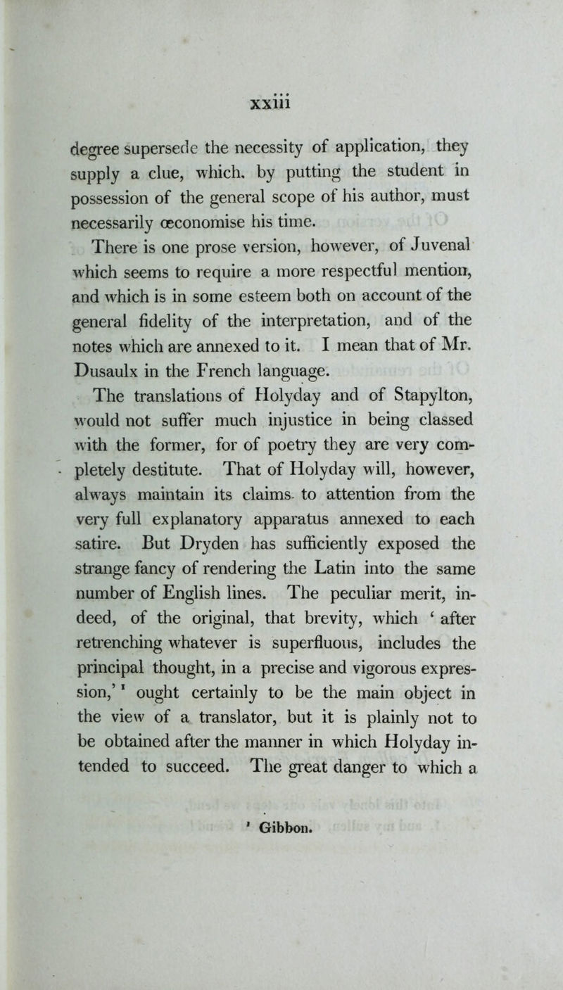 degree supersede the necessity of application, they supply a clue, which, by putting the student in possession of the general scope of his author, must necessarily (economise his time. There is one prose version, however, of Juvenal which seems to require a more respectful mention, and which is in some esteem both on account of the general fidelity of the interpretation, and of the notes w'hich are annexed to it. I mean that of Mr. Dusaulx in the French language. The translations of Holyday and of Stapylton, wrould not suffer much injustice in being classed with the former, for of poetry they are very com- pletely destitute. That of Holyday will, however, alwrays maintain its claims- to attention from the very full explanatory apparatus annexed to each satire. But Dryden has sufficiently exposed the strange fancy of rendering the Latin into the same number of English lines. The peculiar merit, in- deed, of the original, that brevity, which ‘ after retrenching whatever is superfluous, includes the principal thought, in a precise and vigorous expres- sion,’ 1 ought certainly to be the main object in the view of a translator, but it is plainly not to be obtained after the manner in which Holyday in- tended to succeed. The great danger to which a * Gibbon.