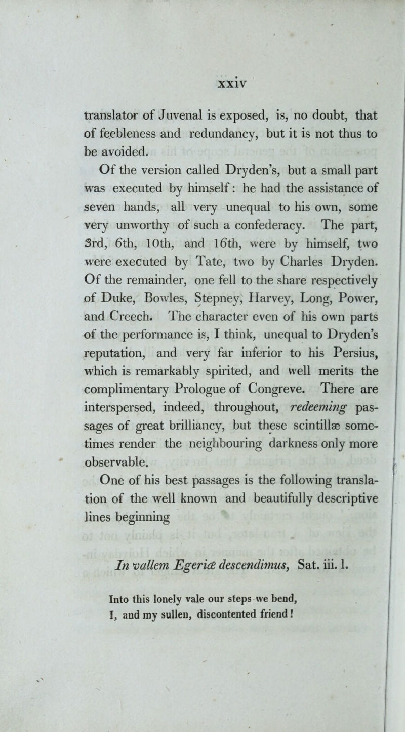 translator of Juvenal is exposed, is, no doubt, that of feebleness and redundancy, but it is not thus to be avoided. Of the version called Dryden’s, but a small part was executed by himself: he had the assistance of seven hands, all very unequal to his own, some very unworthy of such a confederacy. The part, 3rd, 6th, 10th, and 16th, were by himself, two were executed by Tate, two by Charles Dryden. Of the remainder, one fell to the share respectively of Duke, Bowles, Stepney, Harvey, Long, Power, and Creech. The character even of his own parts of the performance is, I think, unequal to Dryden’s reputation, and very far inferior to his Persius, which is remarkably spirited, and well merits the complimentary Prologue of Congreve. There are interspersed, indeed, throughout, redeeming pas- sages of great brilliancy, but these scintillas some- times render the neighbouring darkness only more observable. One of his best passages is the following transla- tion of the well known and beautifully descriptive lines beginning In vallem Egerice descendimus, Sat. iii. 1. Into this lonely vale our steps we bend, I, and my sullen, discontented friend!