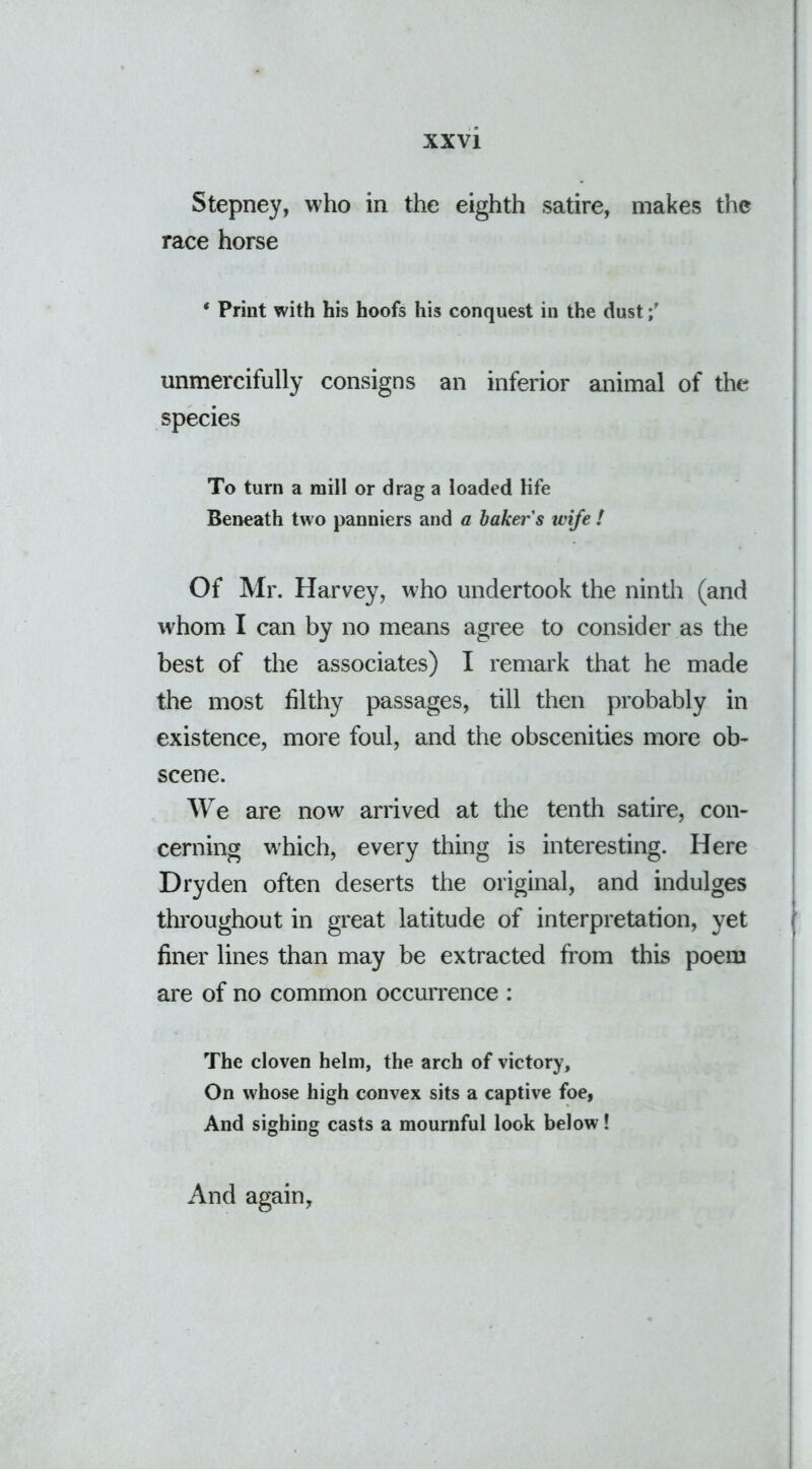 Stepney, who in the eighth satire, makes the race horse ‘ Print with his hoofs his conquest in the dust unmercifully consigns an inferior animal of the species To turn a mill or drag a loaded life Beneath two panniers and a baker's wife ! Of Mr. Harvey, who undertook the ninth (and whom I can by no means agree to consider as the best of the associates) I remark that he made the most filthy passages, till then probably in existence, more foul, and the obscenities more ob- scene. We are now arrived at the tenth satire, con- cerning which, every thing is interesting. Here Dry den often deserts the original, and indulges throughout in great latitude of interpretation, yet finer lines than may be extracted from this poem are of no common occurrence : The cloven helm, the arch of victory. On whose high convex sits a captive foe, And sighing casts a mournful look below! And again.