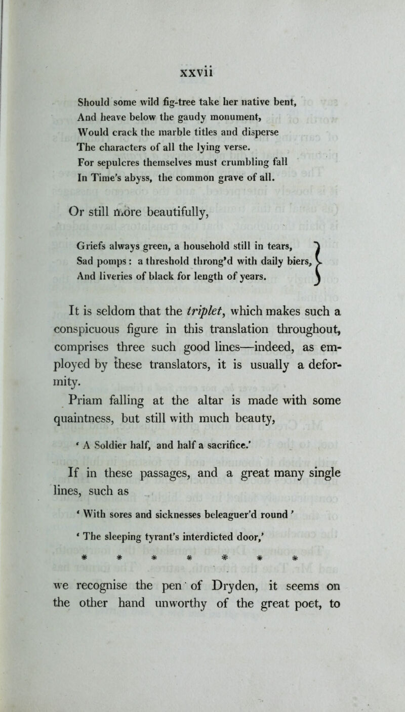 Should some wild fig-tree take her native bent, And heave below the gaudy monument, Would crack the marble titles and disperse The characters of all the lying verse. For sepulcres themselves must crumbling fall In Time's abyss, the common grave of all. Or still more beautifully, Griefs always green, a household still in tears, T Sad pomps : a threshold throng’d with daily biers, v And liveries of black for length of years. \ It is seldom that the triplet, which makes such a conspicuous figure in this translation throughout, comprises three such good lines—indeed, as em- ployed by these translators, it is usually a defor- mity. Priam falling at the altar is made with some quaintness, but still with much beauty, * A Soldier half, and half a sacrifice.’ If in these passages, and a great many single lines, such as * With sores and sicknesses beleaguer’d round 9 * The sleeping tyrant’s interdicted door,’ ####### we recognise the pen of Dry den, it seems on the other hand unworthy of the great poet, to