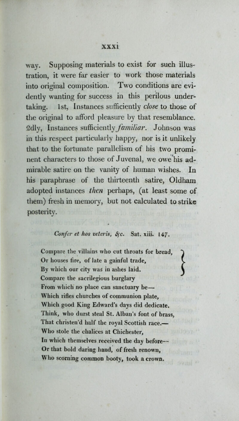 way. Supposing materials to exist for such illus- tration, it were far easier to work those materials into original composition. Two conditions are evi- dently wanting for success in this perilous under- taking. 1st, Instances sufficiently close to those of the original to afford pleasure by that resemblance. 2dly, Instances sufficiently familiar. Johnson was ill this respect particularly happy, nor is it unlikely that to the fortunate parallelism of his two promi- nent characters to those of Juvenal, we owe'his ad- mirable satire on the vanity of human wishes. In his paraphrase of the thirteenth satire, Oldham adopted instances then perhaps, (at least some of them) fresh in memory, but not calculated to strike posterity. Confer et hos veteris, fyc. Sat. xiii. 14J. Compare the villains who cut throats for bread. Or houses tire, of late a gainful trade. By which our city was in ashes laid. Compare the sacrilegious burglary From which no place can sanctuary be— Which rifles churches of communion plate. Which good King Edward’s days did dedicate. Think, who durst steal St. Alban’s font of brass, That christen’d half the royal Scottish race.— Who stole the chalices at Chichester, In which themselves received the day before— Or that bold daring hand, of fresh renow n. Who scorning common booty, took a crown.