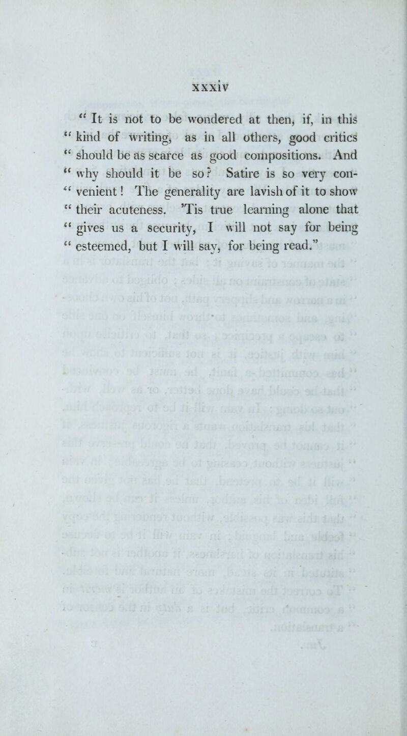 “ It is not to be wondered at then, if, in this “ kind of writing, as in all others, good critics “ should be as scarce as good compositions. And “ why should it be so? Satire is so very con- “ venient! The generality are lavish of it to show “ their acuteness. ’Tis true learning alone that “ gives us a security, I will not say for being 44 esteemed, but I will say, for being read.”