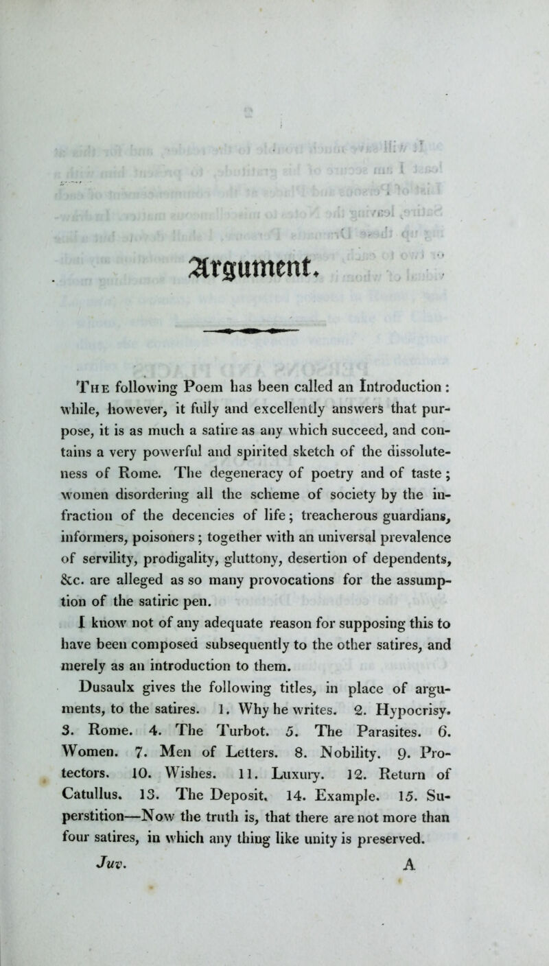 Argument The following Poem has been called an Introduction: while, however, it fully and excellently answers that pur- pose, it is as much a satire as any which succeed, and con- tains a very powerful and spirited sketch of the dissolute- ness of Rome. The degeneracy of poetry and of taste; women disordering all the scheme of society by the in- fraction of the decencies of life; treacherous guardians, informers, poisoners; together with an universal prevalence of servility, prodigality, gluttony, desertion of dependents, &c. are alleged as so many provocations for the assump- tion of the satiric pen. I know not of any adequate reason for supposing this to have been composed subsequently to the other satires, and merely as an introduction to them. Dusaulx gives the following titles, in place of argu- ments, to the satires. 1. Why he writes. 2. Hypocrisy. 3. Rome. 4. The Turbot. 5. The Parasites. 6. Women. 7. Men of Letters. 8. Nobility. 9. Pro- tectors. 10. Wishes. 11. Luxury. 12. Return of Catullus. 13. The Deposit. 14. Example. 15. Su- perstition—Now the truth is, that there are not more than four satires, in which any thing like unity is preserved. Juv. A