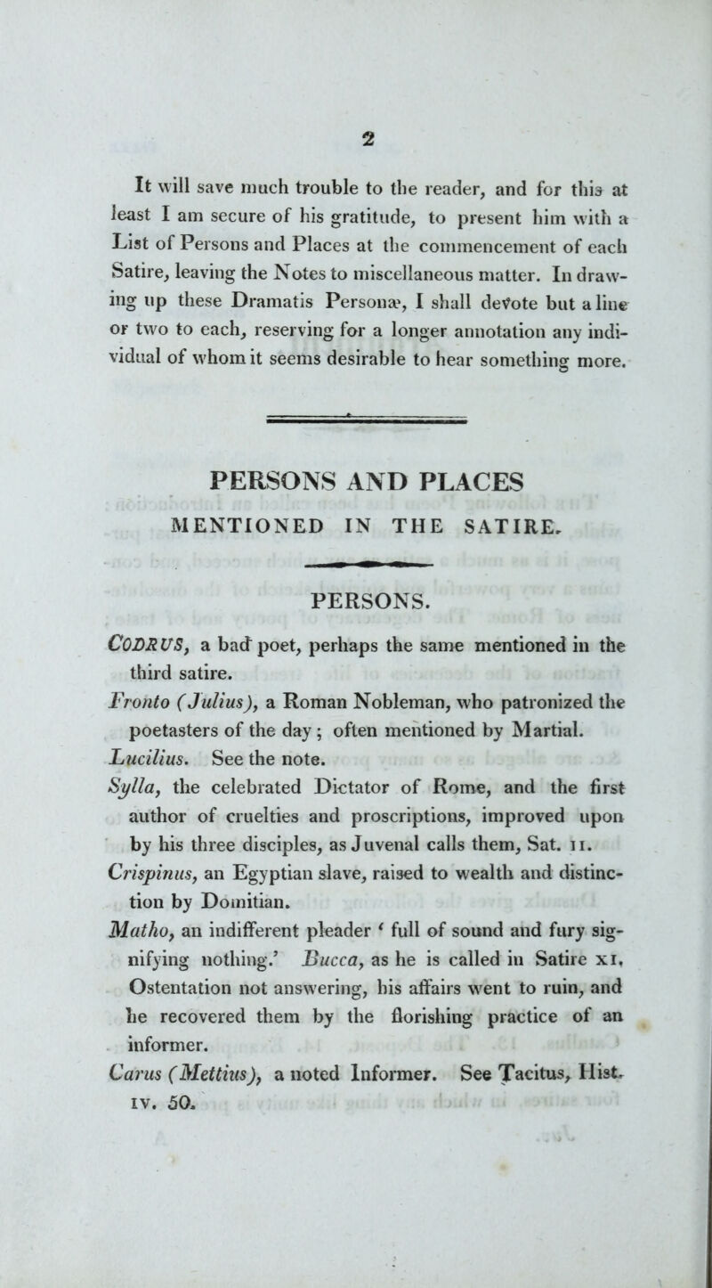 It will save much trouble to the reader, and for this at least I am secure of his gratitude, to present him with a List of Persons and Places at the commencement of each Satire, leaving the Notes to miscellaneous matter. In draw- ing up these Dramatis Persona?, I shall demote but aline or two to each, reserving for a longer annotation any indi- vidual of whom it seems desirable to hear something more. PERSONS AND PLACES MENTIONED IN THE SATIRE. PERSONS. CODRl/S, a bad poet, perhaps the same mentioned in the third satire. Fronto (Julius), a Roman Nobleman, who patronized the poetasters of the day ; often mentioned by Martial. Lucilius. See the note. Sylla, the celebrated Dictator of Rome, and the first author of cruelties and proscriptions, improved upon by his three disciples, as Juvenal calls them. Sat. u. Crispinus, an Egyptian slave, raised to wealth and distinc- tion by Domitian. Matho, an indifferent pleader * full of sound and fury sig- nifying nothing/ Bucca, as he is called in Satire xi, Ostentation not answering, his affairs went to ruin, and he recovered them by the florishing practice of an informer. Carus (Mettius), a noted Informer. See Tacitus, HisE iv. 50.