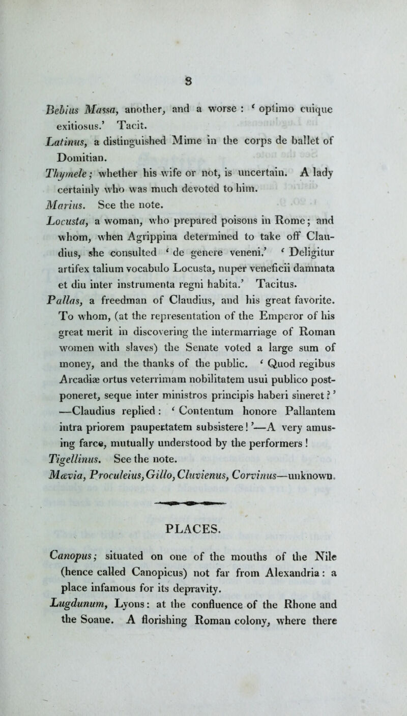 Bebius Massa, another, and a worse : * optimo cuique exitioslIS., Tacit. Latirtus, a distinguished Mime in the corps de ballet of Domitian. Thymele; whether his wife or not, is uncertain. A lady certainly who was much devoted to him. Marius. See the note. Locustay a woman, who prepared poisons in Rome; and whom, when Agrippina determined to take off Clau- dius, she consulted ‘ de genere veneni.’ * Deligitur artifex talium vocabulo Locusta, nuper veneficii damnata et diu inter instrumenta regni habita.’ Tacitus. Pallas, a freedman of Claudius, and his great favorite. To whom, (at the representation of the Emperor of his great merit in discovering the intermarriage of Roman women with slaves) the Senate voted a large sum of money, and the thanks of the public. 1 Quod regibus Arcadiae ortus veterrimam nobilitatem usui publico post- poneret, seque inter ministros principis haberi sineret ? ’ —Claudius replied : ‘ Contentum honore Pallantem intra priorem paupertatem subsistere! ’—A very amus- ing farce, mutually understood by the performers ! Tivellmus. See the note. O M&via, ProculeiaSyGilloyCluvienus, Corvinus—unknown. PLACES. Canopus; situated on one of the mouths of the Nile (hence called Canopicus) not far from Alexandria: a place infamous for its depravity. Lugdununiy Lyons: at the confluence of the Rhone and the Soane. A florishing Roman colony, where there