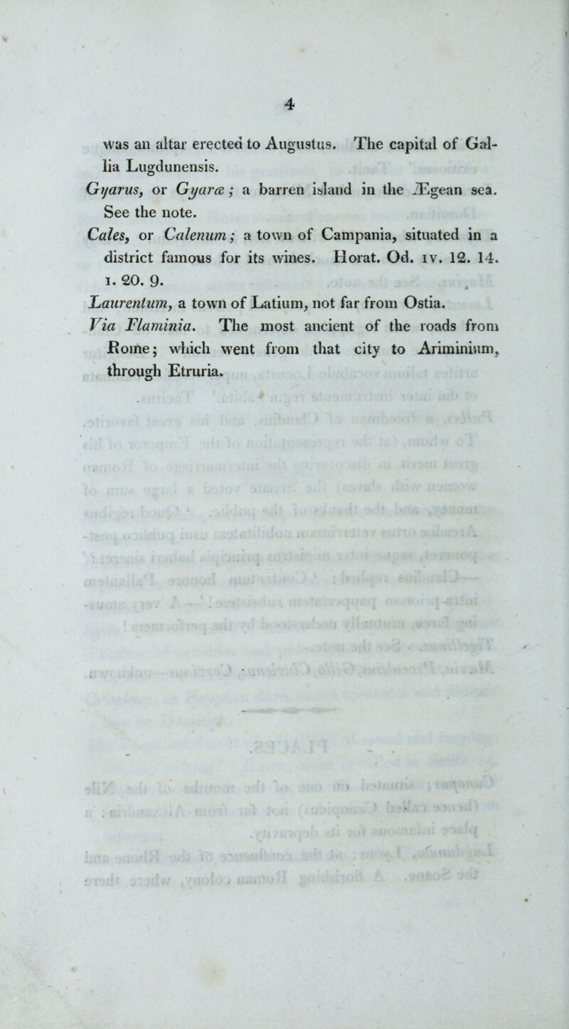 was an altar erected to Augustus. The capital of Gal- lia Lugdunensis. Gyarus, or Gyara; a barren island in the JEgean sea. See the note. Cales, or Calenum; a town of Campania, situated in a district famous for its wines. Horat. Od. iv. 12. 14. i. 20. 9. Laurentwn, a town of Latium, not far from Ostia. Via Flaminia. The most ancient of the roads from home; which went from that city to Ariminium, through Etruria.