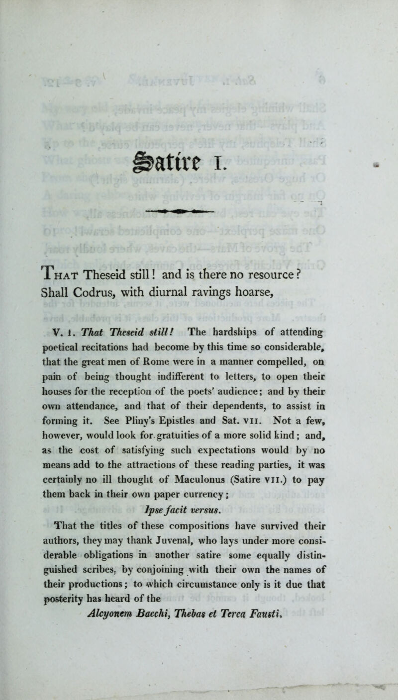 That Theseid still! and is there no resource ? Shall Codrus, with diurnal ravings hoarse, V. 1. That Theseid still! The hardships of attending poetical recitations had become by this time so considerable, that the great men of Rome were in a manner compelled, on pain of being thought indifferent to letters, to open their houses for the reception of the poets’ audience; and by their own attendance, and that of their dependents, to assist in forming it. See Pliny’s Epistles and Sat. vii. Not a few, however, would look for. gratuities of a more solid kind; and, as the cost of satisfying such expectations would by no means add to the attractions of these reading parties, it was certainly no ill thought of Maculonus (Satire vii.) to pay them back in their own paper currency; Ipse facit versus. That the titles of these compositions have survived their authors, they may thank Juvenal, who lays under more consi- derable obligations in another satire some equally distin- guished scribes, by conjoining with their own the names of their productions; to which circumstance only is it due that posterity has heard of the Alcyonem Bacchiy Thebas et Terea Fausti.