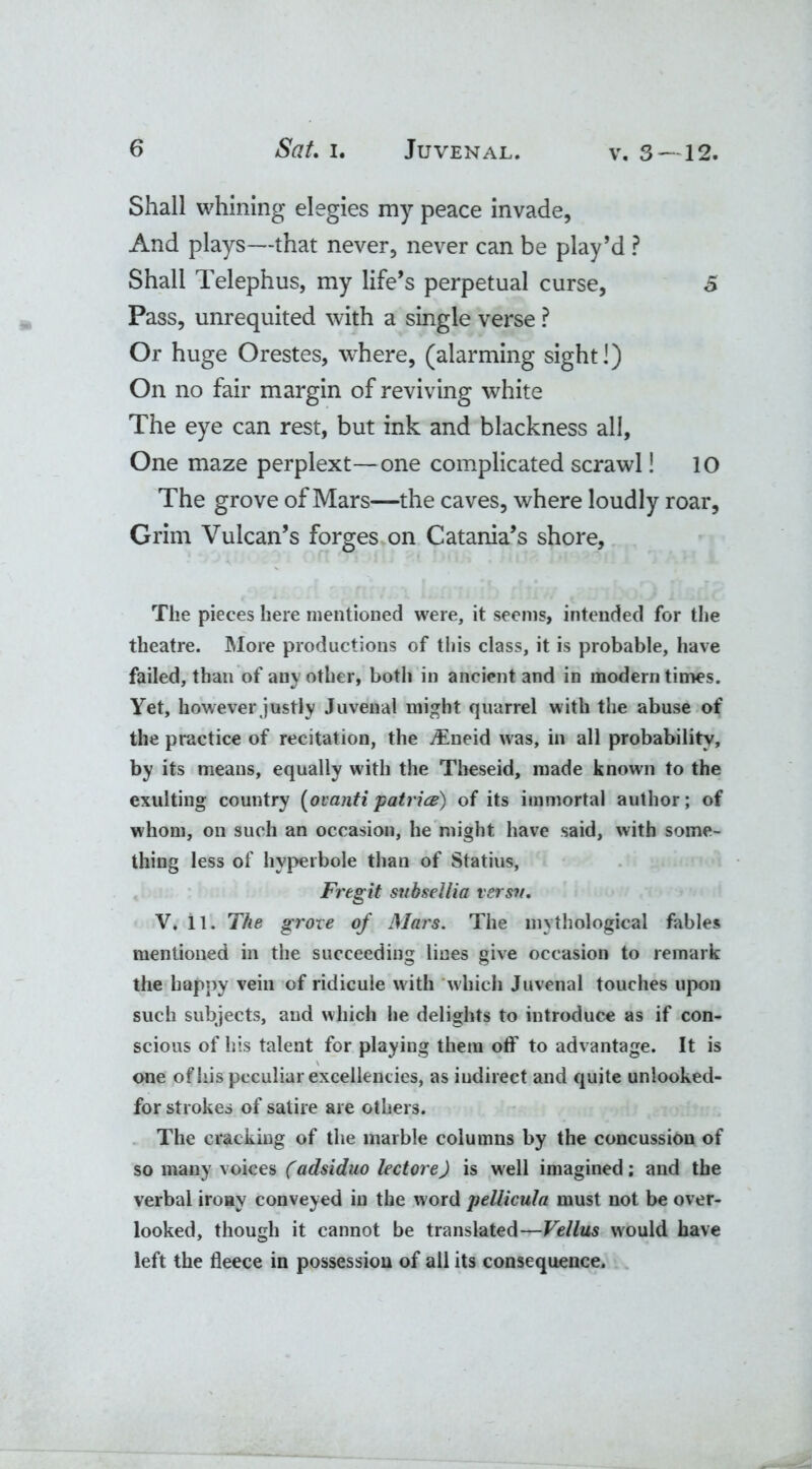 Shall whining elegies my peace invade, And plays—that never, never can be play’d ? Shall Telephus, my life’s perpetual curse, 5 Pass, unrequited with a single verse ? Or huge Orestes, where, (alarming sight!) On no fair margin of reviving white The eye can rest, but ink and blackness all. One maze perplext—one complicated scrawl! 10 The grove of Mars—the caves, where loudly roar, Grim Vulcan’s forges on Catania’s shore. The pieces here mentioned were, it seems, intended for the theatre. More productions of this class, it is probable, have failed, than of any other, both in ancient and in modern times. Yet, however justly Juvenal might quarrel with the abuse of the practice of recitation, the iEneid was, in all probability, by its means, equally with the Theseid, made known to the exulting country (ovanti patrice) of its immortal author; of whom, on such an occasion, he might have said, with some- thing less of hyperbole than of Statius, Fregit subsellia versv. V. 11. The grove of Mars. The mythological fables mentioned in the succeeding lines give occasion to remark the happy vein of ridicule with which Juvenal touches upon such subjects, and which he delights to introduce as if con- scious of his talent for playing them off to advantage. It is one of his peculiar excellencies, as indirect and quite unlooked- for strokes of satire are others. The cracking of the marble columns by the concussion of so many voices (adsiduo lectore) is well imagined; and the verbal irony conveyed in the word pellicula must not be over- looked, though it cannot be translated—Vellus would have left the fleece in possession of all its consequence.