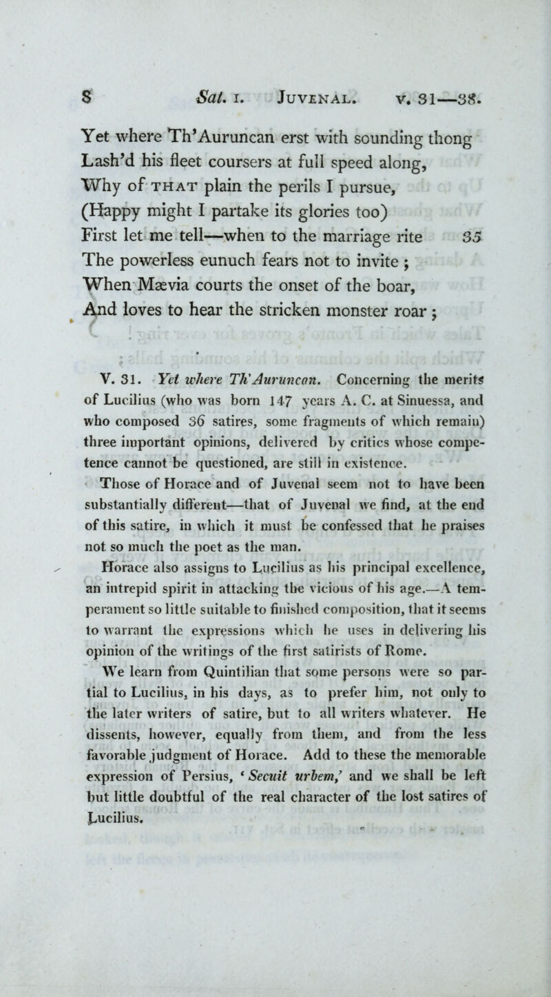 Yet where Th’Auruncan erst with sounding thong Lash’d his fleet coursers at full speed along, Why of that plain the perils I pursue, (Happy might I partake its glories too) First let me tell—when to the marriage rite 35 The powerless eunuch fears not to invite ; When Masvia courts the onset of the boar. And loves to hear the stricken monster roar; V. 31. Yet where Tli Auruncan. Concerning the merits of Lucilius (who was born 147 years A. C. at Sinuessa, and who composed 36 satires, some fragments of which remain) three important opinions, delivered by critics whose compe- tence cannot be questioned, are still in existence. Those of Horace and of Juvenai seem not to have been substantially different—that of Juvenal we find, at the end of this satire, in which it must be confessed that he praises not so much the poet as the man. Horace also assigns to Lucilius as his principal excellence, an intrepid spirit in attacking the vicious of his age.—A tem- perament so little suitable to finished composition, that it seems to warrant the expressions which he uses in delivering his opinion of the writings of the first satirists of Rome. We learn from Quintilian that some persons were so par- tial to Lucilius, in his days, as to prefer him, not only to the later writers of satire, but to all writers whatever. He dissents, however, equally from them, and from the less favorable judgment of Horace. Add to these the memorable expression of Persius, * Secuit urbem/ and we shall be left but little doubtful of the real character of the lost satires of Lucilius.