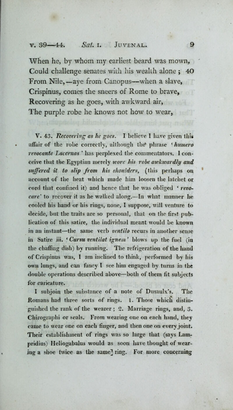 When he, by whom my earliest beard was mown. Could challenge senates with his wealth alone ; 40 From Nile,—aye from Canopus—when a slave, Crispinus, comes the sneers of Rome to brave, Recovering as he goes, with awkward air. The purple robe he knows not how to wear, V. 43. Recovering as he goes. I believe I have given this affair of the robe correctly, although the' phrase ‘ humero revocantc Lacernas ’ has perplexed the commentators. I con- ceive that the Egyptian merely wore his robe awkwardly and suffered it to slip from his shoulders, (this perhaps on account of the heat which made him loosen the latchet or cord that confined it) and hence that he was obliged ‘ revo- care' to recover it as he walked along.—In what manner he cooled his hand or his rings, none, I suppose, will venture to decide, but the traits are so personal, that on the first pub- lication of this satire, the individual meant would be known in an instant—the same verb ventilo recurs in another sense in Satire iii. ‘ Cursu ventilat ignem ’ blow s up the fuel (in the chaffing dish) by running. The refrigeration of the hand of Crispinus was, I am inclined to think, performed by his own lungs, and can fancy l see him engaged by turns in the double operations described above—both of them fit subjects for caricature. I subjoin the substance of a note of Dusaulx’s. The Romans had three sorts of rings. 1. Those which distin- guished the rank of the wearer ; 2. Marriage rings, and, 3. Chirographi or seals. From wearing one on each hand, they came to wear one on each finger, and then one on every joint. Their establishment of rings was so large that (says Lam- pridius) Heliogabalus would as soon have thought of wear- ing a shoe twice as the same] ring. For more concerning