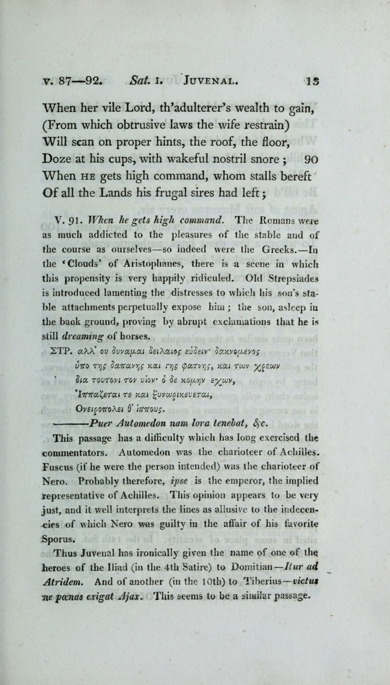 When her vile Lord, th’adulterer’s wealth to gain, (From which obtrusive laws the wife restrain) Will scan on proper hints, the roof, the floor, Doze at his cups, with wakeful nostril snore ; 90 When he gets high command, whom stalls bereft Of all the Lands his frugal sires had left; V. 91. When he gets high command. The Romans were as much addicted to the pleasures of the stable and of the course as ourselves—so indeed were the Greeks.—In the ‘Clouds' of Aristophanes, there is a scene in whiclt this propensity is very happily ridiculed. Old Strepsiades is introduced lamenting the distresses to which his son’s sta- ble attachments perpetually expose him ; the son, asleep in the back ground, proving by abrupt exclamations that he is still dreaming of horses. 2TP. a>X ov 8vva,pa,i §si\cuo$ svSeiv' ozxvoy.Evog into ryg tiocTtccvYrf xou nj$ <parvtj;, kcu tuiv ygEow  face Tovrovi rov vlov o' Ss ko^yjv syivv, 'htita^srai re xoti fcvvcogiKSveTcci, OvEiPQtfotei Q’ httfovg. Puer Automedon nam lora tenehat, fyc. This passage has a difficulty which has long exercised the commentators. Automedon was the charioteer of Achilles. Fuscus (if he were the person intended) was the charioteer of Nero. Probably therefore, ipse is the emperor, the implied representative of Achilles. This opinion appears to be very just, and it well interprets the lines as allusive to the indecen- cies of which Nero w'us guilty in the affair of his favorite Sporus. Thus Juvenal has ironically given the name of one of thq heroes of the Iliad (in the 4th Satire) to Domitian— Itur ad Atridem. And of another (in the 10th) to Tiberius—victnt Tie poenas exigat Ajax. This seems to be a similar passage.