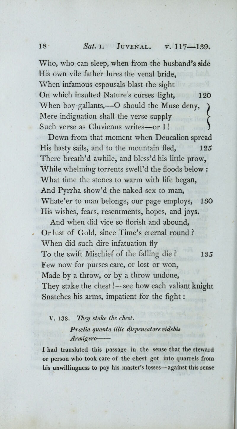 Who, who can sleep, when from the husband’s side His own vile father lures the venal bride, When infamous espousals blast the sight On which insulted Nature's curses light, 120 When boy-gallants,—O should the Muse deny, ) Mere indignation shall the verse supply > Such verse as Cluvienus writes—or I! ; Down from that moment when Deucalion spread His hasty sails, and to the mountain fled, 125 There breath’d awhile, and bless’d his little prow, While whelming torrents swell’d the floods below : What time the stones to warm with life began, And Pyrrha show’d the naked sex to man, Whate’er to man belongs, our page employs, 130 His wishes, fears, resentments, hopes, and joys. And when did vice so florish and abound, Or lust of Gold, since Time’s eternal round ? When did such dire infatuation fly To the swift Mischief of the falling die ? 135 Few now for purses care, or lost or won. Made by a throw, or by a throw undone, They stake the chest!—see how each valiant knight Snatches his arms, impatient for the fight: V. 138. They stake the chest. Prcelia quanta illic dispensatore videbis Armigero 1 had translated this passage in the sense that the steward or person who took care of the chest got into quarrels from his unwillingness to pay his master’s losses—against this sense