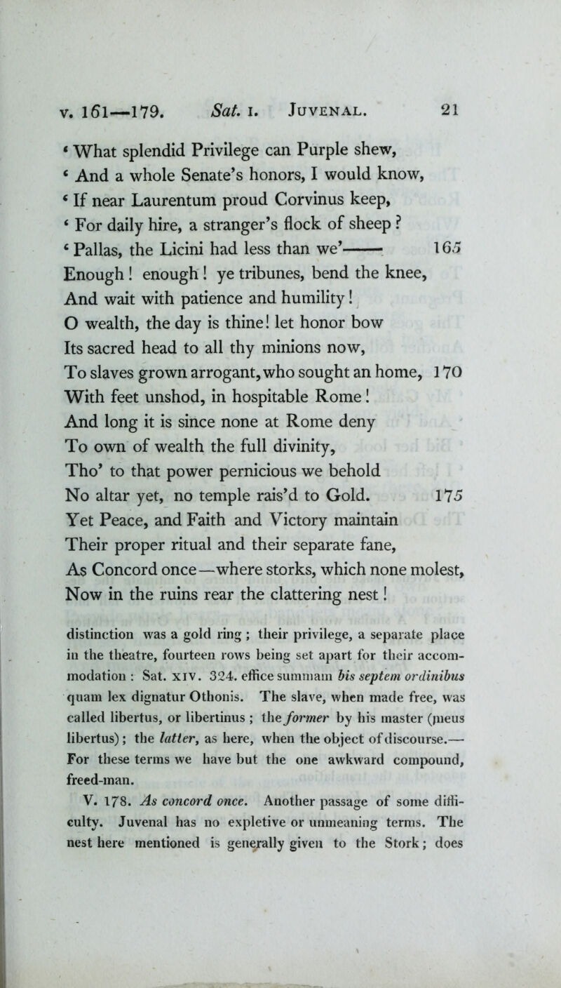 «What splendid Privilege can Purple shew, 4 And a whole Senate’s honors, I would know, 4 If near Laurentum proud Corvinus keep, 4 For daily hire, a stranger’s flock of sheep ? 4 Pallas, the Licini had less than we’ 165 Enough ! enough ! ye tribunes, bend the knee, And wait with patience and humility! O wealth, the day is thine! let honor bow Its sacred head to all thy minions now, To slaves grown arrogant, who sought an home, 170 With feet unshod, in hospitable Rome! And long it is since none at Rome deny To own of wealth the full divinity, Tho’ to that power pernicious we behold No altar yet, no temple rais’d to Gold. 175 Yet Peace, and Faith and Victory maintain Their proper ritual and their separate fane, As Concord once—where storks, which none molest. Now in the ruins rear the clattering nest! distinction was a gold ring ; their privilege, a separate place in the theatre, fourteen rows being set apart for their accom- modation : Sat. xiv. 324. effice sumniam bis septem ordinibus quam lex dignatur Othonis. The slave, when made free, was called libertus, or libertinus ; the former by his master (pieus libertus); the latter, as here, when the object of discourse.—■ For these terms we have but the one awkward compound, freed-man. V. 178. As concord once. Another passage of some diffi- culty. Juvenal has no expletive or unmeaning terms. The nest here mentioned is generally given to the Stork; does