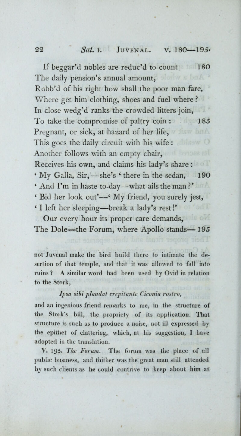 If beggar’d nobles are reduc’d to count 180 The daily pension’s annual amount, Robb’d of his right how shall the poor man fare. Where get him clothing, shoes and fuel where ? In close wedg’d ranks the crowded litters join, To take the compromise of paltry coin : 185 Pregnant, or sick, at hazard of her life, This goes the daily circuit with his wife: Another follows with an empty chair, Receives his own, and claims his lady’s share: ‘ My Galla, Sir,—she’s 6 there in the sedan, 190 ‘ And Pm in haste to-day—what ails the man?’ ‘ Bid her look out’—‘ My friend, you surely jest, ‘ I left her sleeping—break a lady’s rest!’ Our every hour its proper care demands, The Dole—the Forum, where Apollo stands— 195 not Juvenal make the bird build there to intimate the de- sertion of that temple, and that it was allowed to fall into ruins 1 A similar word had been used by Ovid in relation to the Stork, Ipsa sibi plandat crepitantc Ciconia rostro, and an ingenious friend remarks to me, in the structure of the Stork’s bill, the propriety of its application. That structure is such as to produce a noise, not ill expressed by the epithet of clattering, which, at his suggestion, I have adopted in the translation. V. 195. The Forum. The forum was the place of all public business, and thither was the great man still attended by such clients as he could contrive to keep about him at