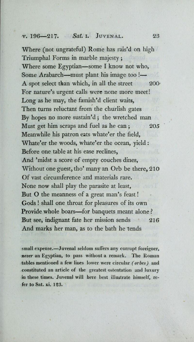 Where (not ungrateful) Rome has rais’d on high Triumphal Forms in marble majesty; Where some Egyptian—some I know not who, Some Arabarch—must plant his image too !— A spot select than which, in all the street 200 For nature’s urgent calls were none more meet! Long as he may, the famish’d client waits. Then turns reluctant from the churlish gates By hopes no more sustain’d; the wretched man Must get him scraps and fuel as he can; 205 Meanwhile his patron eats whate’er the field, Whate’er the woods, whate’er the ocean, yield: Before one table at his ease reclines, And ’midst a score of empty couches dines, Without one guest, tho’ many an Orb be there, 210 Of vast circumference and materials rare. None now shall play the parasite at least. But O the meanness of a great man’s feast! Gods ! shall one throat for pleasures of its own Provide whole boars—for banquets meant alone ? But see, indignant fate her mission sends 216 And marks her man, as to the bath he tends small expense.—Juvenal seldom suffers any corrupt foreigner, never an Egyptian, to pass without a remark. The Roman tables mentioned a few lines lower were circular (orbes) and constituted an article of the greatest ostentation and luxury in these times. Juvenal will here best illustrate himself, re- fer to Sat. xi. 123.