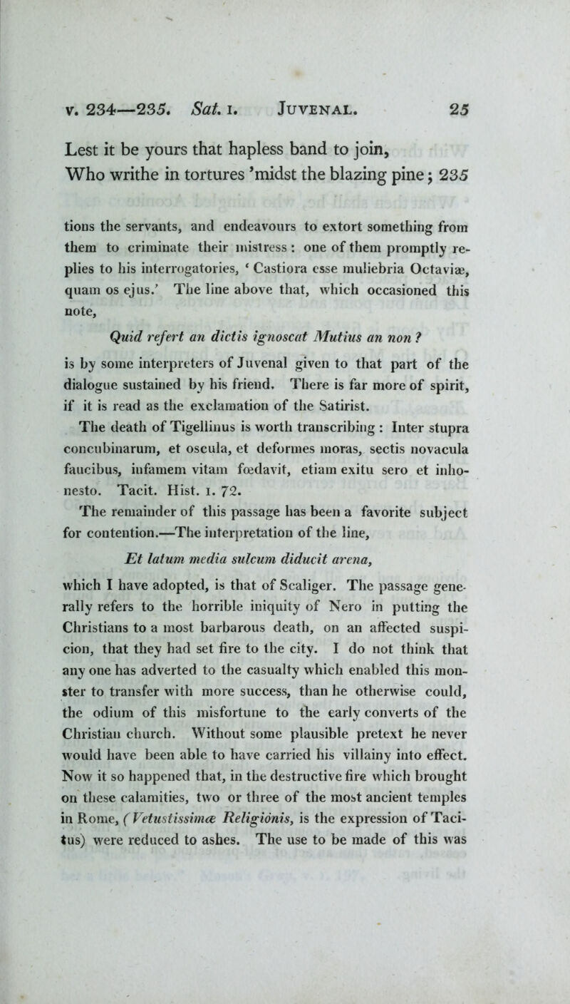 Lest it be yours that hapless band to join, Who writhe in tortures ’midst the blazing pine; 235 tions the servants, and endeavours to extort something from them to criminate their mistress : one of them promptly re- plies to his interrogatories, 4 Castiora esse muliebria Octaviae, quam os ejus/ The line above that, which occasioned this note. Quid refert an diet is ignoscat Mutius an non ? is by some interpreters of Juvenal given to that part of the dialogue sustained by his friend. There is far more of spirit, if it is read as the exclamation of the Satirist. The death of Tigellinus is worth transcribing : Inter stupra concubinarum, et oscula, et deformes moras, sectis novacula faucibus, in fa mem vitam feedavit, etiam exitu sero et inlio- nesto. Tacit. Hist. i. 72. The remainder of this passage has been a favorite subject for contention.—The interpretation of the line, Et latum media sulcum diducit arena, which I have adopted, is that of Scaliger. The passage gene- rally refers to the horrible iniquity of Nero in putting the Christians to a most barbarous death, on an affected suspi- cion, that they had set fire to the city. I do not think that any one has adverted to the casualty which enabled this mon- ster to transfer with more success, than he otherwise could, the odium of this misfortune to the early converts of the Christian church. Without some plausible pretext he never would have been able to have carried his villainy into effect. Now it so happened that, in the destructive fire which brought on these calamities, two or three of the most ancient temples in Rome, ( Vetustissimce Religionis, is the expression of Taci- tus) were reduced to ashes. The use to be made of this was