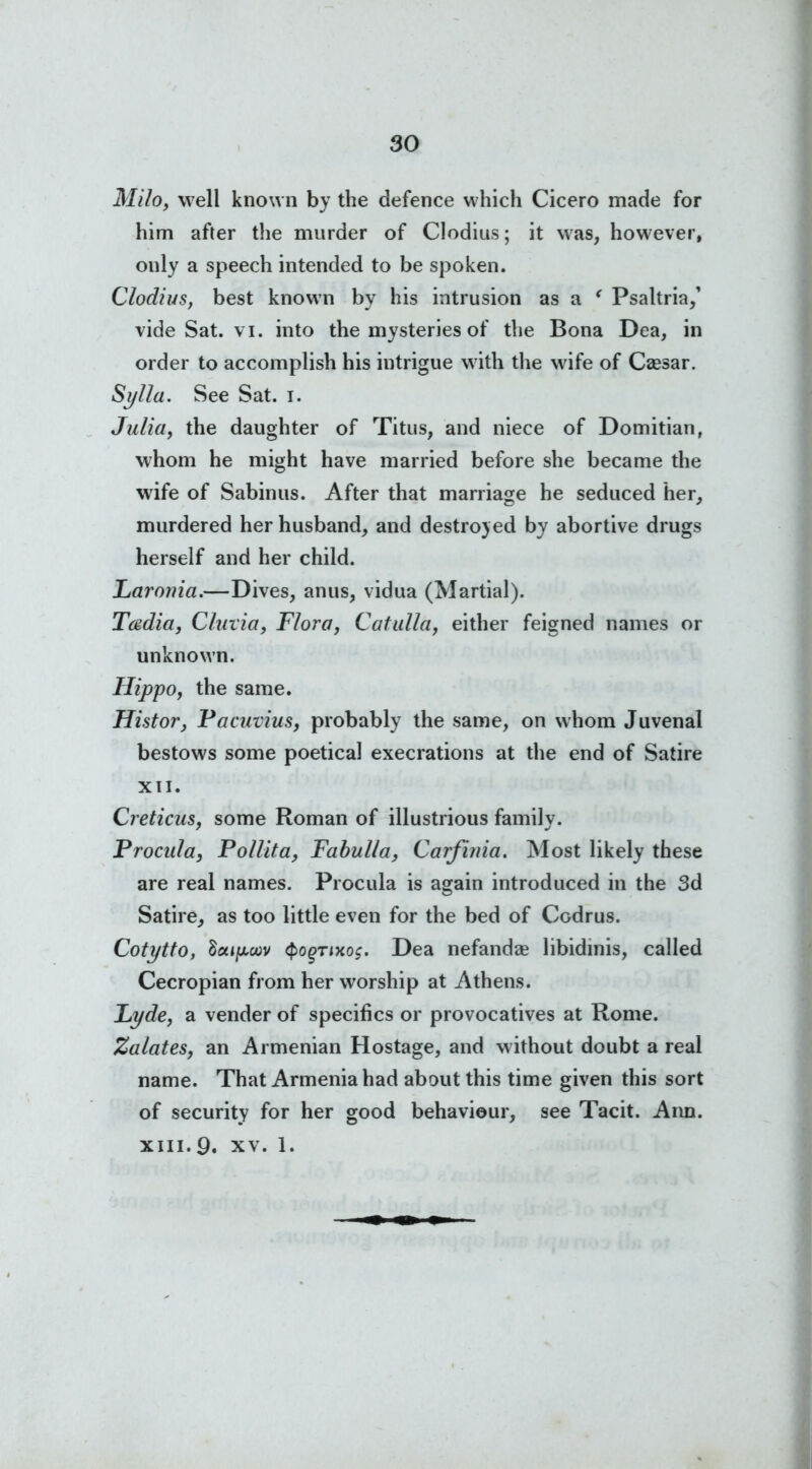 Milo, well known by the defence which Cicero made for him after the murder of Clodius; it was, however, ouly a speech intended to be spoken. Clodius, best known by his intrusion as a ' Psaltria,’ vide Sat. vi. into the mysteries of the Bona Dea, in order to accomplish his intrigue with the wife of Csesar. Sylla. See Sat. i. Julia, the daughter of Titus, and niece of Domitian, whom he might have married before she became the wife of Sabinus. After that marriage he seduced her, murdered her husband, and destroyed by abortive drugs herself and her child. Larouia.—Dives, anus, vidua (Martial). Teedia, Cluxia, Flora, Catulla, either feigned names or unknown. Hippo, the same. Histor, Pacuvius, probably the same, on whom Juvenal bestows some poetical execrations at the end of Satire XII. Creticus, some Roman of illustrious family. Procula, Pollita, Fabulla, Carfinia. Most likely these are real names. Procula is again introduced in the 3d Satire, as too little even for the bed of Codrus. Cotytto, tictifjioov Qogrixos. Dea nefandse libidinis, called Cecropian from her worship at Athens. Lyde, a vender of specifics or provocatives at Rome. Zalates, an Armenian Hostage, and without doubt a real name. That Armenia had about this time given this sort of security for her good behaviour, see Tacit. Ann. xiii.9. xv. 1.