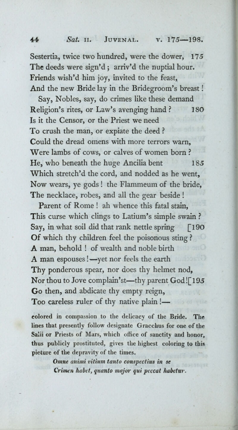 Sestertia, twice two hundred, were the dower, 175 The deeds were sign’d ; arriv’d the nuptial hour. Friends wish’d him joy, invited to the feast. And the new Bride lay in the Bridegroom’s breast! Say, Nobles, say, do crimes like these demand Religion’s rites, or Law’s avenging hand ? 180 Is it the Censor, or the Priest we need To crush the man, or expiate the deed ? Could the dread omens with more terrors warn, Were lambs of cows, or calves of women born ? He, who beneath the huge Ancilia bent 185 Which stretch’d the cord, and nodded as he went. Now wrears, ye gods ! the Flammeum of the bride, The necklace, robes, and all the gear beside! Parent of Rome ! ah whence this fatal stain, This curse which clings to Latium’s simple swain ? Say, in what soil did that rank nettle spring £l90 Of which thy children feel the poisonous sting ? A man, behold ! of wealth and noble birth A man espouses! —yet nor feels the earth Thy ponderous spear, nor does thy helmet nod, Nor thou to Jove complain’st—thy parent God![ 195 Go then, and abdicate thy empty reign. Too careless ruler of thy native plain !— colored in compassion to the delicacy of the Bride. The lines that presently follow designate Gracchus for one of the Salii or Priests of Mars, which office of sanctity and honor, thus publicly prostituted, gives the highest coloring to this picture of the depravity of the times. Omne animi vitium tanto conspectius in se Crimen habet, quanto major qui peccat habetur.