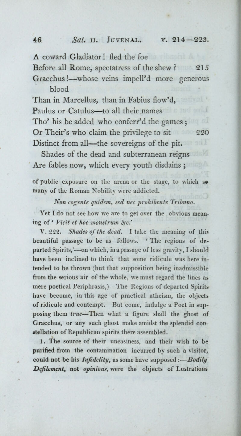 A coward Gladiator! fled the foe Before all Rome, spectatress of the shew ? 215 Gracchus!—whose veins imped'd more generous blood Than in Marcellus, than in Fabius flow’d, Paulus or Catulus—to all their names Tho’ his be added who conferr’d the games ; Or Their’s who claim the privilege to sit 220 Distinct from all—the sovereigns of the pit. Shades of the dead and subterranean reigns Are fables now, which every youth disdains ; of public exposure on the arena or the stage, to which s* many of the Roman Nobility were addicted. Non cogente quidem, sed nec prohibente Tribuno. Yet I do not see how we are to get over the obvious mean- ing of* Vic it et hoc monstrum fyc.’ V. 222. Shades of the dead. I take the meaning of this beautiful passage to be as follows. * The regions of de- parted Spirits/—on which, inapassage of less gravity, I should have been inclined to think that some ridicule was here in- tended to be thrown (but that supposition being inadmissible from the serious air of the whole, we must regard the lines as mere poetical Periphrasis,)—The Regions of departed Spirits have become, in this age of practical atheism, the objects of ridicule and contempt. But come, indulge a Poet in sup- posing them true—Then what a figure shall the ghost of Gracchus, or any such ghost make amidst the splendid con- stellation of Republican spirits there assembled. > 1. The source of their uneasiness, and their wish to be purified from the contamination incurred by such a visitor, could not be his Infidelity, as some have supposed :—Bodily Defilement, not opinions, were the objects of Lustrations