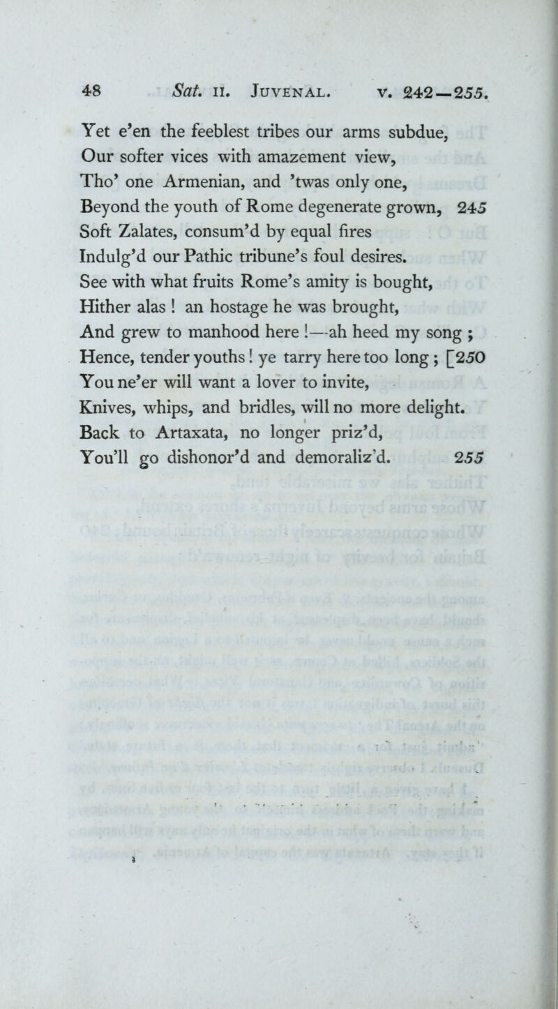 Yet e’en the feeblest tribes our arms subdue, Our softer vices with amazement view, Tho’ one Armenian, and ’twas only one, Beyond the youth of Rome degenerate grown, 245 Soft Zalates, consum’d by equal fires Indulg’d our Pathic tribune’s foul desires. See with what fruits Rome’s amity is bought, Hither alas ! an hostage he was brought, And grew to manhood here !—ah heed my song ; Hence, tender youths! ye tarry here too long ; [250 You ne’er will want a lover to invite, Knives, whips, and bridles, will no more delight. Back to Artaxata, no longer priz’d, You’ll go dishonor’d and demoraliz’d. 255