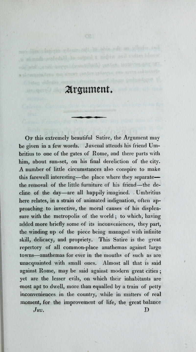 argument Of this extremely beautiful Satire, the Argument may be given in a few words. Juvenal attends his friend Um- britius to one of the gates of Rome, and there parts with him, about sun-set, on his final dereliction of the city. A number of little circumstances also conspire to make this farewell interesting—the place where they separate— the removal of the little furniture of his friend—the de- cline of the day—are all happily imagined. Umbritius here relates, in a strain of animated indignation, often ap- proaching to invective, the moral causes of his displea- sure with the metropolis of the world ; to which, having added more briefly some of its inconveniences, they part, the winding up of the piece being managed with infinite skill, delicacy, and propriety. This Satire is the great repertory of all common-place anathemas against large towns—anathemas for ever in the mouths of such as are unacquainted with small ones. Almost all that is said against Rome, may be said against modern great cities ; yet are the lesser evils, on which their inhabitants are most apt to dwell, more than equalled by a train of petty inconveniences in the country, while in matters of real moment, for the improvement of life, the great balance Juv. D