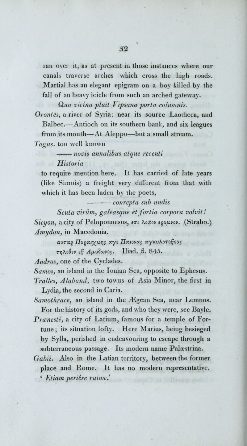 ran over it, as at present in those instances where our canals traverse arches which cross the high roads. Martial has an elegant epigram on a boy killed by the fall of an heavy icicle from such an arched gateway. Qua vicina pluit Vipsana porta columtiis. Oroutes, a river of Syria: near its source Laodicea, and Balbec.—Antioch on its southern bank, and six leagues from its mouth—At Aleppo—but a small stream. Tagus, too well known novis annalibus atque recenti Historia to require mention here. It has carried of late years (like Simois) a freight very different from that with which it has been laden by the poets, conrepta sub undis Scuta virum, galeasque et fortia corpora volvit! Sicyon, a city of Peloponnesus, em \o$ov zgvfjt.vov. (Strabo.) A my don, in Macedonia. avTctg nugca%[JLYi$ ays nuiovot$ ayxuXorojjouj TYjXoQsv e£ A/xuScvvog. Iliad. (3. 845. Andros, one of the Cyclades. Samos, an island in the Ionian Sea, opposite to Ephesus. Tralles, Alaband, two towns of Asia Minor, the first in Lydia, the second in Caria. Samothrace, an island in the iEgean Sea, near Lemnos. For the history of its gods, and w ho they were, see Bayle. Prceneste, a city of Latium, famous for a temple of For- tune ; its situation lofty. Here Marius, being besieged by Sylla, perished in endeavouring to escape through a subterraneous passage. Its modern name Pala?strina. Gabii. Also in the Latian territory, between the former place and Rome. It has no modern representative. ‘ lutiam pericre ruina.’