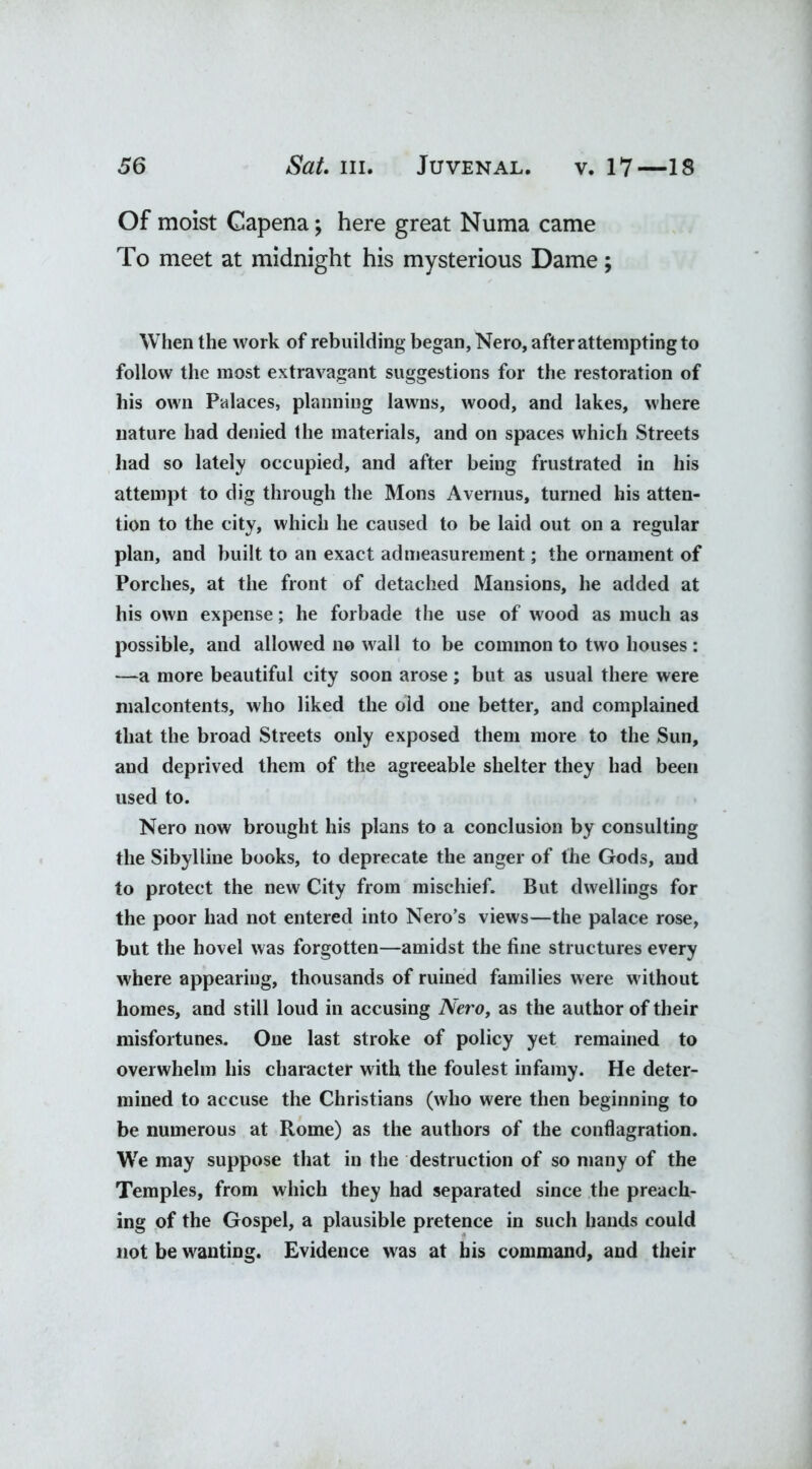 Of moist Gapena; here great Numa came To meet at midnight his mysterious Dame; When the work of rebuilding began, Nero, after attempting to follow the most extravagant suggestions for the restoration of his own Palaces, planning lawns, wood, and lakes, where nature had denied the materials, and on spaces which Streets had so lately occupied, and after being frustrated in his attempt to dig through the Mons Avernus, turned his atten- tion to the city, which he caused to be laid out on a regular plan, and built to an exact admeasurement; the ornament of Porches, at the front of detached Mansions, he added at his own expense; he forbade the use of wood as much as possible, and allowed no wall to be common to two houses: —a more beautiful city soon arose ; but as usual there were malcontents, who liked the old one better, and complained that the broad Streets only exposed them more to the Sun, and deprived them of the agreeable shelter they had been used to. Nero now brought his plans to a conclusion by consulting the Sibylline books, to deprecate the anger of the Gods, and to protect the new City from mischief. But dwellings for the poor had not entered into Nero’s views—the palace rose, but the hovel was forgotten—amidst the fine structures every where appearing, thousands of ruined families were without homes, and still loud in accusing Nero, as the author of their misfortunes. One last stroke of policy yet remained to overwhelm his character with the foulest infamy. He deter- mined to accuse the Christians (who were then beginning to be numerous at Rome) as the authors of the conflagration. We may suppose that in the destruction of so many of the Temples, from which they had separated since the preach- ing of the Gospel, a plausible pretence in such hands could not be wanting. Evidence was at his command, and their