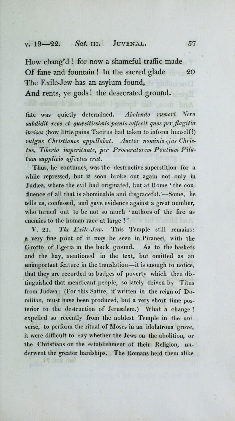 How chang’d ! for now a shameful traffic made Of fane and fountain ! In the sacred glade 20 The Exile-Jew has an asylum found, And rents, ye gods! the desecrated ground. fate was quietly determined. Abolcndo rumori Nero subdidit reos et quasitissimis poenis adfecit quos per flagitia invisos (how little pains Tacitus had taken to inform himself!) vulgus Christianos appellabat. Auctor nominis ejus Cliris- tus, Tiberio imperiiante, per Procuratorcm Pentium Pita- turn supplicio qffectus erat. Thus, he continues, was the destructive superstition for a while repressed, but it soon broke out again not only in Judaea, where the evil had originated, but at Rome ‘ the con- fluence of all that is abominable and disgraceful.’—Some, he tells us, confessed, and gave evidence against a great number, who turned out to be not so much * authors of the fire as enemies to the human race at large ! ' V. 21. The Exile-Jew. This Temple still remains: a very fine print of it may be seen in Piranesi, with the Grotto of Egeria in the back ground. As to the baskets and the hay, mentioned in the text, but omitted as an unimportant feature in the translation—it is enough to notice, that they are recorded as badges of poverty which then dis- tinguished that mendicant people, so lately driven by Titus from Judaea : (For this Satire, if written in the reign of Do- mitian, must have been produced, but a very short time pos- terior to the destruction of Jerusalem.) What a change ! expelled so recently from the noblest Temple in the uni- verse, to perforin the ritual of Moses in an idolatrous grove, it were difficult to say whether the Jews on the abolition, or the Christians on the establishment of their Religion, un- derwent the greater hardships. The Romans held them alike