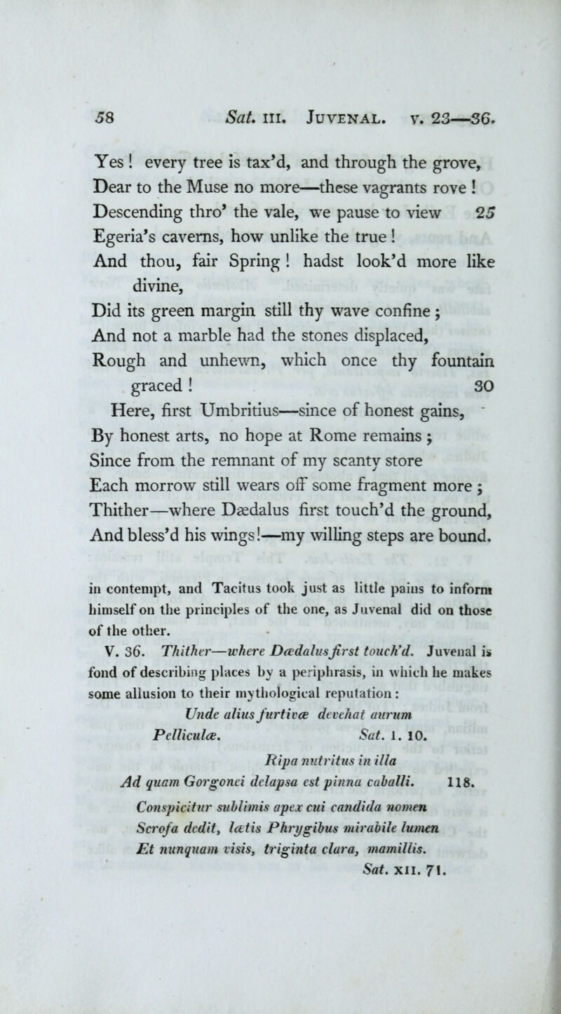 Yes ! every tree is tax’d, and through the grove. Dear to the Muse no more—these vagrants rove ! Descending thro’ the vale, we pause to view 25 Egeria’s caverns, how unlike the true! And thou, fair Spring ! hadst look’d more like divine, Did its green margin still thy wave confine; And not a marble had the stones displaced, Rough and unhewn, which once thy fountain graced! 30 Here, first Umbritius—since of honest gains, By honest arts, no hope at Rome remains ; Since from the remnant of my scanty store Each morrow still wears off some fragment more; Thither—where Daedalus first touch’d the ground, And bless’d his wings!—my willing steps are bound. in contempt, and Tacitus took just as little pains to inform himself on the principles of the one, as Juvenal did on those of the other. V. 36. Thither—where Dcedalusfirst touch’d. Juvenalis fond of describing places by a periphrasis, in which he makes some allusion to their mythological reputation: Unde alius furtivce devehat aurum Pelliculce. Sat. 1. 10. Ripa nutritus in ilia Ad quam Gorgonei delapsa est pinna caballi. 118. Conspicitur subiimis apex cui Candida nomen Scrofa dedity Icetis Phry gibus mirabile lumen Et nunquam visis, triginta clura, mamillis. Sat. xii. 71.