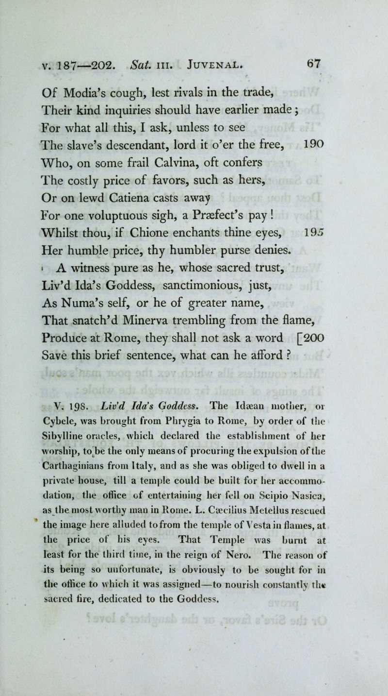 Of Modia’s cough, lest rivals in the trade, Their kind inquiries should have earlier made; For what all this, I ask, unless to see The slave’s descendant, lord it o’er the free, 190 Who, on some frail Calvina, oft confers The costly price of favors, such as hers. Or on lewd Catiena casts away For one voluptuous sigh, a Prefect’s pay ! Whilst thou, if Chione enchants thine eyes, 195 Her humble price, thy humbler purse denies. • A witness pure as he, whose sacred trust. Liv’d Ida’s Goddess, sanctimonious, just, As Numa’s self, or he of greater name. That snatch’d Minerva trembling from the flame, Produce at Rome, they shall not ask a word [200 Save this brief sentence, what can he afford ? V. 198. Liv’d Ida’s Goddess. The Idaean mother, oi Cybele, was brought from Phrygia to Rome, by order of the Sibylline oracles, which declared the establishment of her worship, to be the only means of procuring the expulsion of the Carthaginians from Italy, and as she was obliged to dwell in a private house, till a temple could be built for her accommo- dation, the office of entertaining her fell on Scipio Nasica, as the most worthy man in Rome. L. Cseeilius Metellus rescued the image here alluded to from the temple of Vesta in flames, at the price of his eyes. That Temple was burnt at least for the third time, in the reign of Nero. The reason of its being so unfortunate, is obviously to be sought for in the office to which it was assigned—to nourish constantly the sacred lire, dedicated to the Goddess.