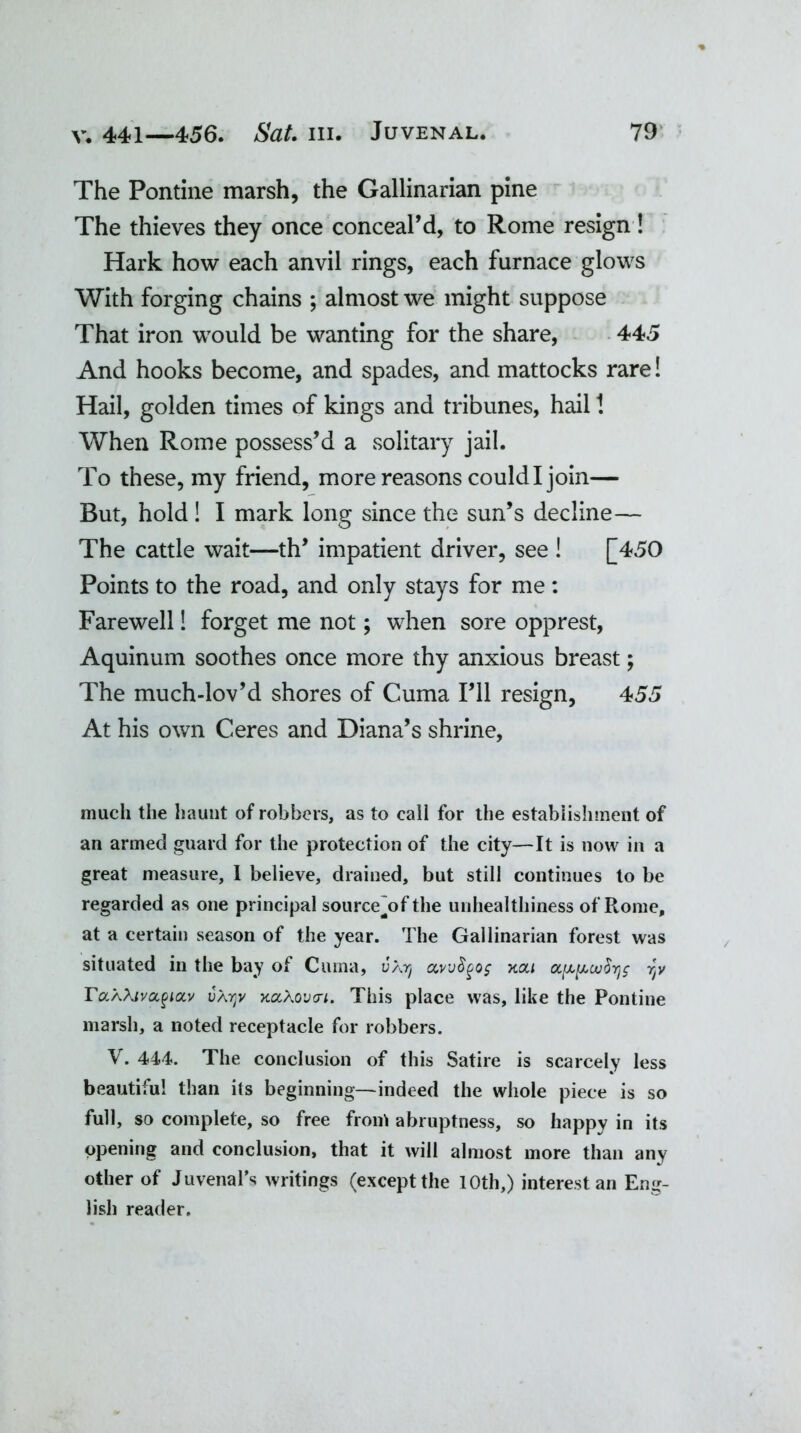 The Pontine marsh, the Gallinarian pine The thieves they once conceal^, to Rome resign! Hark how each anvil rings, each furnace glows With forging chains ; almost we might suppose That iron would be wanting for the share, 445 And hooks become, and spades, and mattocks rare! Hail, golden times of kings and tribunes, hail 1 When Rome possess’d a solitary jail. To these, my friend, more reasons could I join— But, hold! I mark long since the sun’s decline— The cattle wait—th’ impatient driver, see ! [450 Points to the road, and only stays for me: Farewell! forget me not; when sore opprest, Aquinum soothes once more thy anxious breast; The much-lov’d shores of Cuma I’ll resign, 455 At his own Ceres and Diana’s shrine, much the haunt of robbers, as to call for the establishment of an armed guard for the protection of the city—It is now in a great measure, I believe, drained, but still continues to be regarded as one principal source~of the unhealthiness of Rome, at a certain season of the year. The Gallinarian forest was situated in the bay of Cuma, uAy ccwtyo$ xou cx.[xy,ou$rjg rtv Ta'AXivci^iotv vatjv KaXovcri. This place was, like the Pontine marsh, a noted receptacle for robbers. V. 444. The conclusion of this Satire is scarcely less beautiful than its beginning—indeed the whole piece is so full, so complete, so free front abruptness, so happy in its opening and conclusion, that it will almost more than any other of Juvenal’s writings (except the IOth,) interest an Eng- lish reader.