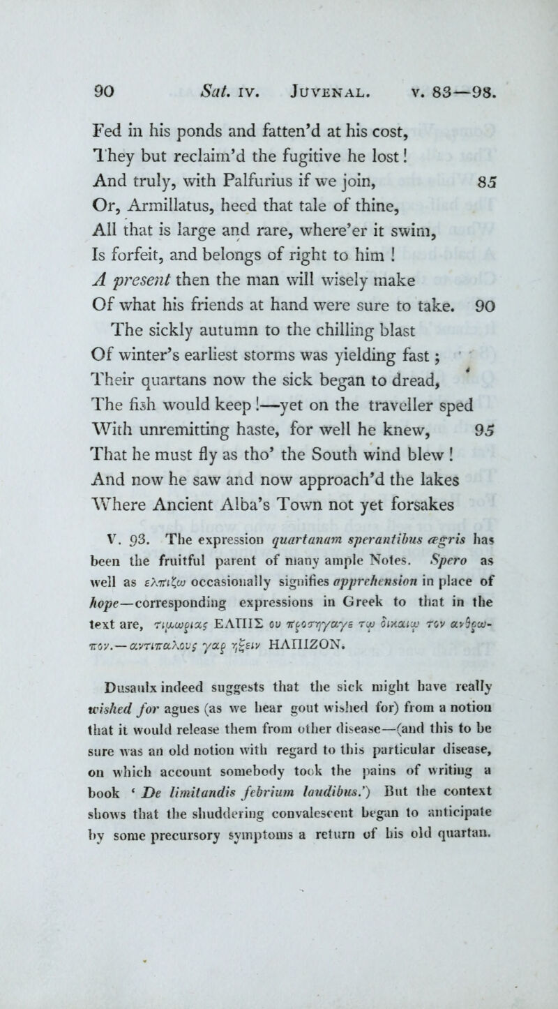 Fed in his ponds and fatten’d at his cost, They but reclaim’d the fugitive he lost! And truly, with Palfurius if we join, 85 Or, Armillatus, heed that tale of thine, All that is large and rare, where’er it swim, Is forfeit, and belongs of right to him ! A \present then the man will wisely make Of what his friends at hand were sure to take. 90 The sickly autumn to the chilling blast Of winter’s earliest storms was yielding fast; Their quartans now the sick began to dread, The fish would keep !—yet on the traveller sped With unremitting haste, for well he knew, 95 That he must fly as tho’ the South wind blew ! And now he saw and now approach’d the lakes Where Ancient Alba’s Town not yet forsakes V. 93. The expression quartanum sperantibus eegris has been the fruitful parent of many ample Notes. Spero as well as £A7r<2> occasionally signifies apprehension in place of hope—corresponding expressions in Greek to that in the text are, ny,uj§ioc$ EATII2 ou 'it^orrjyocys tw Sixociu,' rov avSfa;- ttov.— ocvTiTraXovs yotg yj^eiv HAIIIZON. Dusaulx indeed suggests that the sick might have really wished for agues (as we hear gout wished for) from a notion that it would release them from other disease—(and this to be sure was an old notion with regard to this particular disease, on which account somebody took the pains of writing a book ‘ De limitandis febrium laudibus.’) But the context shows that the shuddering convalescent began to anticipate by some precursory symptoms a return of his old quartan.