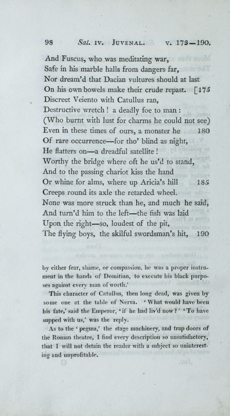 And Fuscus, who was meditating war, Safe in his marble halls from dangers far. Nor dream’d that Dacian vultures should at last On his own bowels make their crude repast. [175 Discreet Veiento with Catullus ran, Destructive wrretch ! a deadly foe to man : (Who burnt with lust for charms he could not see) Even in these times of ours, a monster he 180 Of rare occurrence—for tho’ blind as night, He flatters on—a dreadful satellite ! Worthy the bridge where oft he us’d to stand, And to the passing chariot kiss the hand Or whine for alms, where up Aricia’s hill 185 Creeps round its axle the retarded wheel. None was more struck than he, and much he said, And turn’d him to the left—the fish was laid Upon the right—so, loudest of the pit, The flying boys, the skilful swordsman’s hit, 190 by either fear, shame, or compassion, he was a proper instru- ment in the hands of Domitian, to execute his black purpo- ses against every man of worth/ This character of Catullus, then long dead, was given by some one at the table of Nerva. * What would have been his fate,’ said the Emperor, ‘ if he had liv’d now ? 7 ‘ To have supped with us,’ was the reply. As to the * pegma/ the stage machinery, and trap doors of the Roman theatre, I find every description so unsatisfactory, that I will not detain the reader with a subject so uninterest- ing and unprofitable.