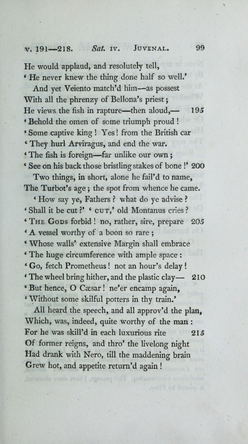 He would applaud, and resolutely tell, 4 He never knew the thing done half so well/ And yet Veiento match’d him—as possest With all the phrenzy of Bellona’s priest; He views the fish in rapture—then aloud,— 195 4 Behold the omen of seme triumph proud ! 4 Some captive king ! Yes! from the British car 4 They hurl Arviragus, and end the war. 4 The fish is foreign—far unlike our own ; 4 See on his back those bristling stakes of bone !’ 200 Two things, in short, alone he fail’d to name. The Turbot’s age; the spot from whence he came. * How say ye. Fathers ? what do ye advise ? * Shall it be cut ?’ c cut,’ old Montanus cries ? 4 The Gods forbid ! no, rather, sire, prepare 205 4 A vessel worthy of a boon so rare ; 4 Whose walls’ extensive Margin shall embrace 4 The huge circumference with ample space : 4 Go, fetch Prometheus! not an hour’s delay ! 4 The wheel bring hither, and the plastic clay— 210 4 But hence, O Caesar! ne’er encamp again, 4 Without some skilful potters in thy train.’ All heard the speech, and all approv’d the plan. Which, was, indeed, quite worthy of the man : For he was skill’d in each luxurious rite 215 Of former reigns, and thro’ the livelong night Had drank with Nero, till the maddening brain Grew hot, and appetite return’d again !