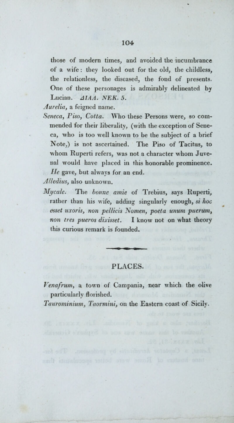 those of modern times,, and avoided the incumbrance of a wife: they looked out for the old, the childless, the relationless, the diseased, the fond of presents. One of these personages is admirably delineated by Lucian. AIAA. NEK. 5. Aurelia, a feigned name. Seneca, Pisoy Cotta. Who these Persons were, so com- mended for their liberality, (with the exception of Sene- ca, who is too well known to be the subject of a brief Note,) is not ascertained. The Piso of Tacitus, to whom Ruperti refers, was not a character whom Juve- nal would have placed in this honorable prominence. He gave, but always for an end. AllediuSy also unknown. Mycale. The bonne amie of Trebius, says Ruperti, rather than his wife, adding singularly enough, si hoc esset uxoris, non pellicis Nomeny poeta unum puerum, non tres pueros dixisset. I know not on what theory this curious remark is founded. PLACES. Venafrumy a town of Campania, near which the olive particularly florished. Taurominium, Taormini, on the Eastern coast of Sicily.