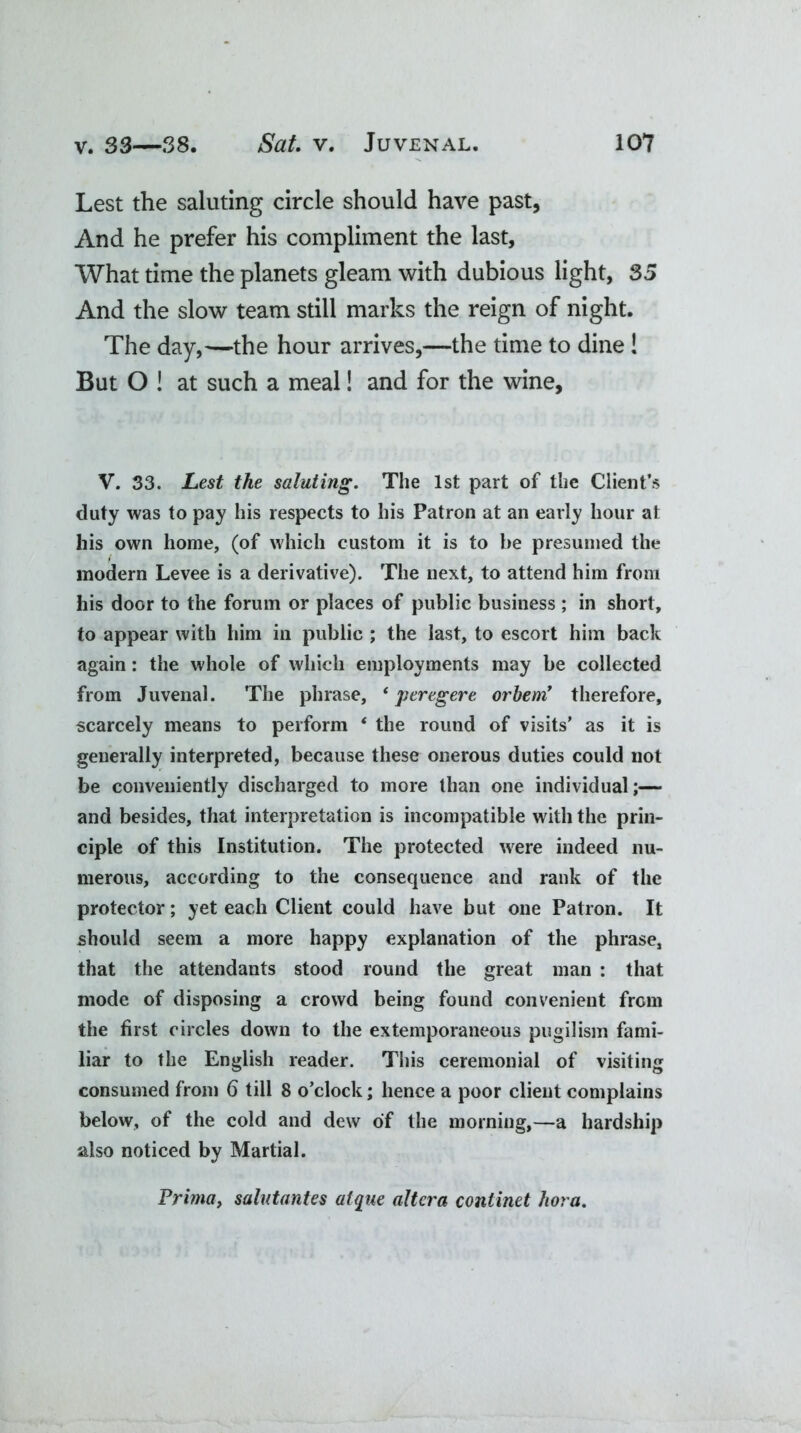 Lest the saluting circle should have past, And he prefer his compliment the last. What time the planets gleam with dubious light, 35 And the slow team still marks the reign of night. The day,—the hour arrives,—the time to dine! But O ! at such a meal! and for the wine, V. 33. Lest the saluting. The 1st part of the Client’s duty was to pay his respects to his Patron at an early hour at his own home, (of which custom it is to be presumed the modern Levee is a derivative). The next, to attend him from his door to the forum or places of public business ; in short, to appear with him in public ; the last, to escort him back again: the whole of which employments may be collected from Juvenal. The phrase, ‘ peregere orbem’ therefore, scarcely means to perform ‘ the round of visits’ as it is generally interpreted, because these onerous duties could not be conveniently discharged to more than one individual;— and besides, that interpretation is incompatible with the prin- ciple of this Institution. The protected were indeed nu- merous, according to the consequence and rank of the protector; yet each Client could have but one Patron. It should seem a more happy explanation of the phrase, that the attendants stood round the great man : that mode of disposing a crowd being found convenient from the first circles down to the extemporaneous pugilism fami- liar to the English reader. This ceremonial of visiting consumed from 6 till 8 o’clock; hence a poor client complains below, of the cold and dew of the morning,—a hardship also noticed by Martial. Prima, salutantes atque altera continet hora.