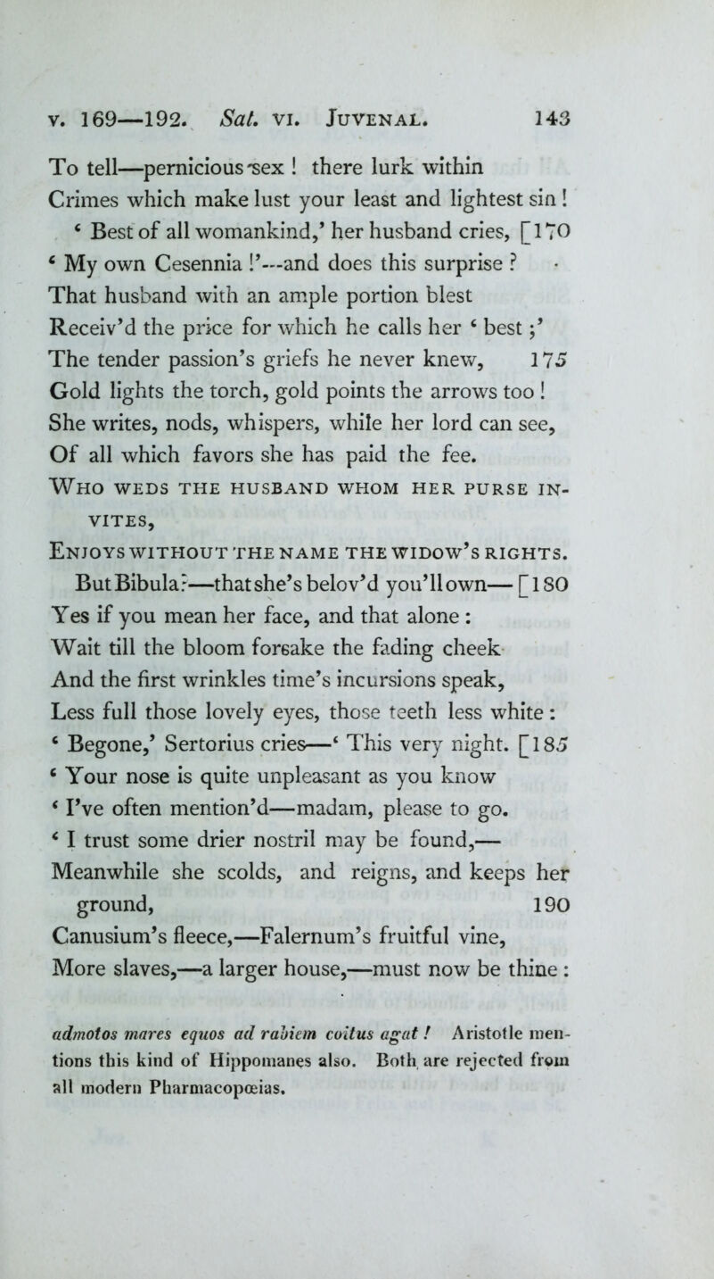 To tell—pernicious'sex ! there lurk within Crimes which make lust your least and lightest sin ! 4 Best of all womankind,’ her husband cries, [170 6 My own Cesennia !’—and does this surprise ? That husband with an ample portion blest Receiv’d the price for which he calls her c best The tender passion’s griefs he never knew, 175 Gold lights the torch, gold points the arrows too ! She writes, nods, whispers, while her lord can see. Of all which favors she has paid the fee. Who weds the husband whom her purse in- vites. Enjoys without the name the widow’s rights. ButBibula?—that she’s belov’d you’11 own— [ISO Yes if you mean her face, and that alone : Wait till the bloom forsake the fading cheek And the first wrinkles time’s incursions speak. Less full those lovely eyes, those teeth less white: 6 Begone,’ Sertorius cries—‘ This very night. [185 c Your nose is quite unpleasant as you know ‘ I’ve often mention’d—madam, please to go. 6 I trust some drier nostril may be found,— Meanwhile she scolds, and reigns, and keeps her ground, 190 Canusium’s fleece,—Falernum’s fruitful vine, More slaves,—a larger house,—must now be thine : admotos mares equos ad rabiem coitus agat ! Aristotle men- tions this kind of Hippomanes also. Both are rejected from all modern Pharmacopoeias.