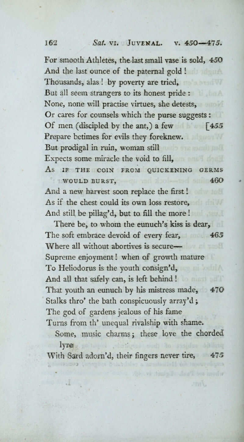 For smooth Athletes, the last small vase is sold, 450 And the last ounce of the paternal gold 1 Thousands, alas ! by poverty are tried, But all seem strangers to its honest pride : None, none will practise virtues, she detests, Or cares for counsels which the purse suggests: Of men (discipled by the ant,) a few [455 Prepare betimes for evils they foreknew. But prodigal in ruin, woman still Expects some miracle the void to fill. As IF THE COIN FROM QUICKENING GERMS WOULD BURST, 460 And a new harvest soon replace the first! As if the chest could its own loss restore. And still be pillag’d, but to fill the more! There be, to whom the eunuch’s kiss is dear. The soft embrace devoid of every fear, 465 Where all without abortives is secure— Supreme enjoyment 1 when of growth mature To Heliodorus is the youth consign’d. And all that safely can, is left behind ! That youth an eunuch by his mistress made, 470 Stalks thro’ the bath conspicuously array’d; The god of gardens jealous of his fame Turns from th’ unequal rivalship with shame. Some, music charms; these love the chorded lyre With Sard adorn’d, their fingers never tire, 475