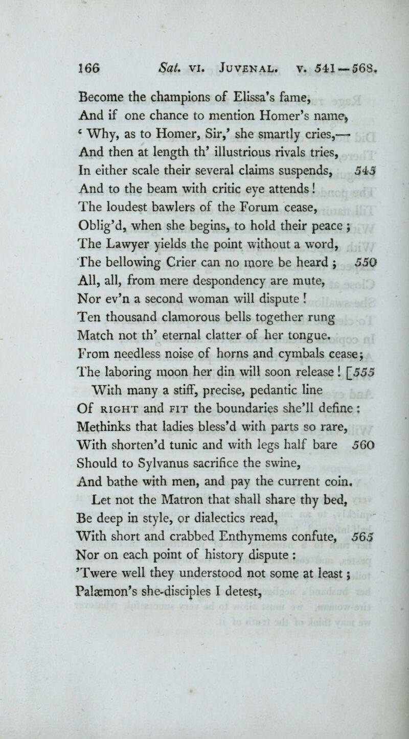 Become the champions of Elissa’s fame, And if one chance to mention Homer’s name, * Why, as to Homer, Sir,’ she smartly cries,— And then at length th’ illustrious rivals tries. In either scale their several claims suspends, 545 And to the beam with critic eye attends! The loudest bawlers of the Forum cease, Oblig’d, when she begins, to hold their peace; The Lawyer yields the point without a word, The bellowing Crier can no more be heard ; 550 All, all, from mere despondency are mute, Nor ev’n a second woman will dispute l Ten thousand clamorous bells together rung Match not th’ eternal clatter of her tongue. From needless noise of horns and cymbals cease; The laboring moon her din will soon release! [555 With many a stiff, precise, pedantic line Of right and fit the boundaries she’ll define: Methinks that ladies bless’d with parts so rare, With shorten’d tunic and with legs half bare 560 Should to Sylvanus sacrifice the swine. And bathe with men, and pay the current coin. Let not the Matron that shall share thy bed, Be deep in style, or dialectics read. With short and crabbed Enthymems confute, 565 Nor on each point of history dispute: ’Twere well they understood not some at least; Palaemon’s she-disciples I detest,